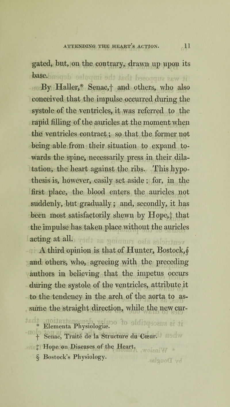 gated, but, on the contrary, drawn up upon its base. By Haller,* Senac,f and others, who also conceived that the impulse occurred during the systole of the ventricles, it was referred to the rapid filling of the auricles at the moment when the ventricles contract; so that the former not being able from their situation to expand to¬ wards the spine, necessarily press in their dila¬ tation, the heart against the ribs. This hypo¬ thesis is, however, easily set aside ; for, in the first place, the blood enters the auricles not suddenly, but gradually; and, secondly, it has been most satisfactorily shewn by Hope4 that the impulse has taken place without the auricles acting at all. A third opinion is that of Hunter, Bostock,^ and others, who, agreeing with the preceding authors in believing that the impetus occurs during the systole of the ventricles, attribute it to the tendency in the arch of the aorta to as¬ sume the straight direction, while the new cur- Brf± mofj£itafrofriab xbIuoo lo 9ldrjfrso?rr? ir * Elementa Physiologic. -j- Senac, Traite de la Structure du Cceur. $ Hope on Diseases of the Heart. § Bostock’s Physiology*