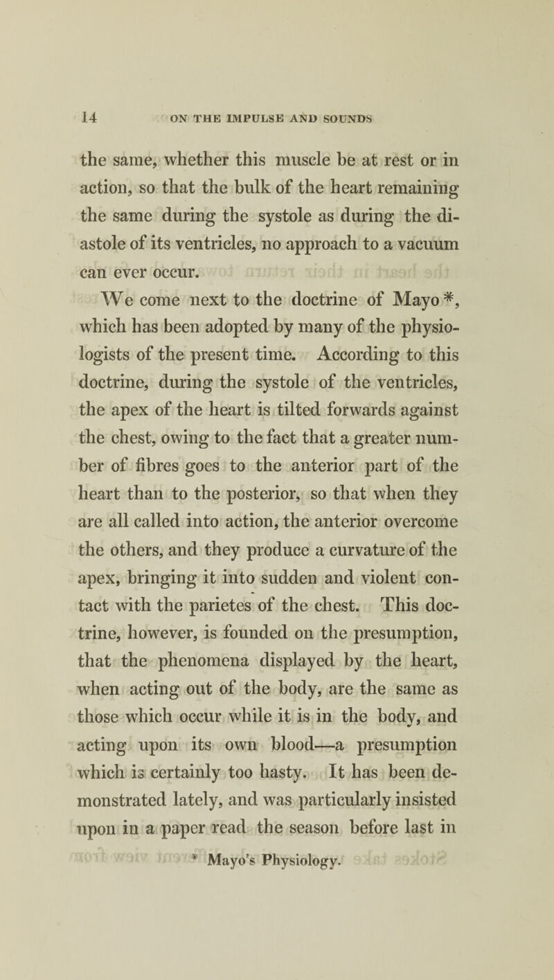 the same, whether this muscle be at rest or in action, so that the bulk of the heart remaining the same during the systole as during the di¬ astole of its ventricles, no approach to a vacuum can ever occur. We come next to the doctrine of Mayo*, which has been adopted by many of the physio¬ logists of the present time. According to this doctrine, during the systole of the ventricles, the apex of the heart is tilted forwards against the chest, owing to the fact that a greater num¬ ber of fibres goes to the anterior part of the heart than to the posterior, so that when they are all called into action, the anterior overcome the others, and they produce a curvature of the apex, bringing it into sudden and violent con¬ tact with the parietes of the chest. This doc¬ trine, however, is founded on the presumption, that the phenomena displayed by the heart, when acting out of the body, are the same as those which occur while it is in the body, and acting upon its own blood—a presumption which is certainly too hasty. It has been de¬ monstrated lately, and was particularly insisted upon in a paper read the season before last in * Mayo’s Physiology.