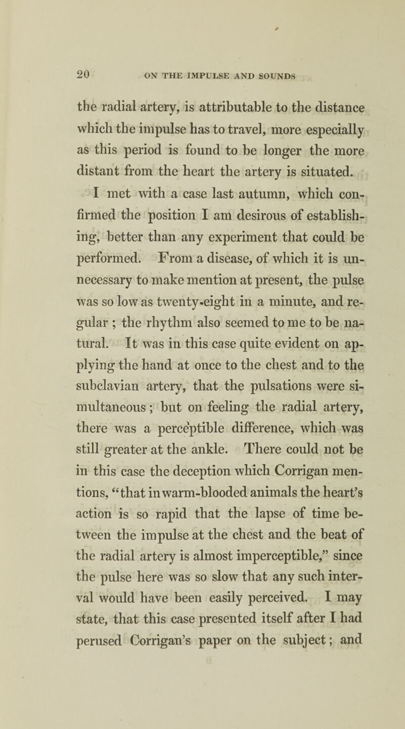 the radial artery, is attributable to the distance which the impulse has to travel, more especially as this period is found to be longer the more distant from the heart the artery is situated. I met with a case last autumn, which con¬ firmed the position I am desirous of establish¬ ing, better than any experiment that could be performed. From a disease, of which it is un¬ necessary to make mention at present, the pulse was so low as twenty-eight in a minute, and re¬ gular ; the rhythm also seemed to me to be na¬ tural. It was in this case quite evident on ap¬ plying the hand at once to the chest and to the subclavian artery, that the pulsations were si¬ multaneous ; but on feeling the radial artery, there was a perceptible difference, which was still greater at the ankle. There could not be in this case the deception which Corrigan men¬ tions, “that in warm-blooded animals the heart’s action is so rapid that the lapse of time be¬ tween the impulse at the chest and the beat of the radial artery is almost imperceptible,” since the pulse here was so slow that any such inter¬ val would have been easily perceived. I may state, that this case presented itself after I had perused Corrigan’s paper on the subject; and