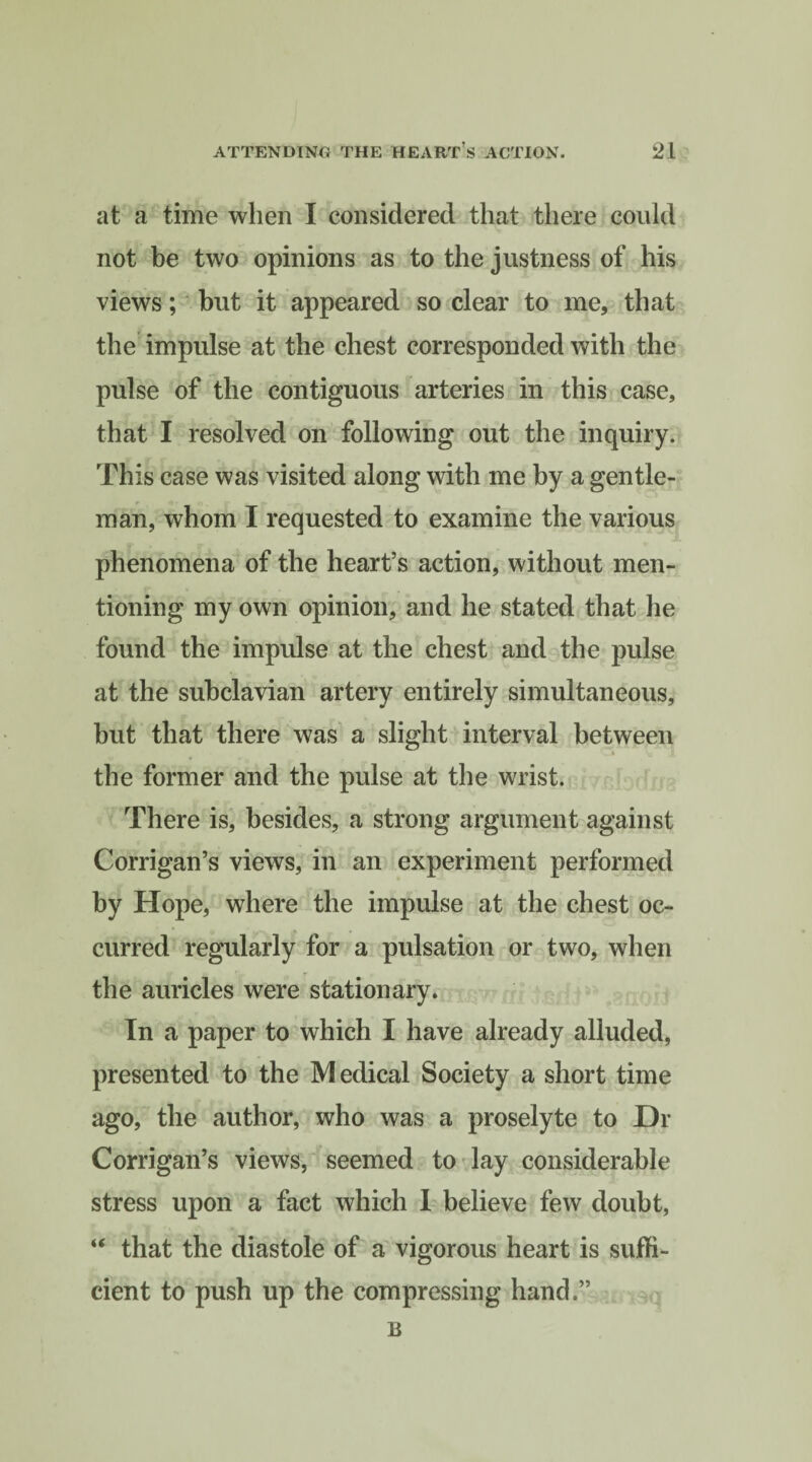 at a time when I considered that there could not be two opinions as to the justness of his views; but it appeared so clear to me, that the impulse at the chest corresponded with the pulse of the contiguous arteries in this case, that I resolved on following out the inquiry. This case was visited along with me by a gentle¬ man, whom I requested to examine the various phenomena of the heart’s action, without men¬ tioning my own opinion, and he stated that he found the impulse at the chest and the pulse at the subclavian artery entirely simultaneous, but that there was a slight interval between the former and the pulse at the wrist. There is, besides, a strong argument against Corrigan’s views, in an experiment performed by Hope, where the impulse at the chest oc¬ curred regularly for a pulsation or two, when the auricles were stationary. In a paper to which I have already alluded, presented to the Medical Society a short time ago, the author, who was a proselyte to Hr Corrigan’s views, seemed to lay considerable stress upon a fact which I believe few doubt, “ that the diastole of a vigorous heart is suffi¬ cient to push up the compressing hand.” B