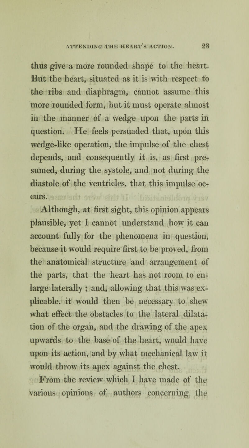 thus give a more rounded shape to the heart. But the heart, situated as it is with respect to the ribs and diaphragm, cannot assume this more rounded form, but it must operate almost in the manner of a wedge upon the parts in question. He feels persuaded that, upon this wedge-like operation, the impulse of the chest depends, and consequently it is, as first pre¬ sumed, during the systole, and not during the diastole of the ventricles, that this impulse oc¬ curs. Although, at first sight, this opinion appears plausible, yet I cannot understand how it can account fully for the phenomena in question, because it would require first to be proved, from the anatomical structure and arrangement of the parts, that the heart has not room to en¬ large laterally ; and, allowing that this was ex¬ plicable, it would then be necessary to shew what effect the obstacles to the lateral dilata¬ tion of the organ, and the drawing of the apex upwards to the base of the heart, would have upon its action, and by what mechanical law it would throw its apex against the chest. From the review which I have made of the various opinions of authors concerning the