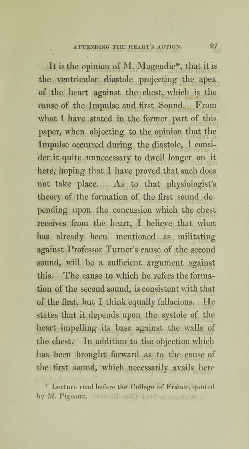 It is the opinion of M. Magendie*, that it is the ventricular diastole projecting the apex of the heart against the chest, which is the cause of the Impulse and first Sound. From what I have stated in the former part of this paper, when objecting to the opinion that the Impulse occurred during the diastole, I consi¬ der it quite unnecessary to dwell longer on it here, hoping that I have proved that such does not take place. As to that physiologist’s theory of the formation of the first sound de¬ pending upon the concussion which the chest receives from the heart, I believe that what has already been mentioned as militating against Professor Turner’s cause of the second sound, will be a sufficient argument against this. The cause to which he refers the forma¬ tion of the second sound, is consistent with that of the first, but I think equally fallacious. Fie states that it depends upon the systole of the heart impelling its base against the walls of the chest. In addition to the objection which has been brought forward as to the cause of the first sound, which necessarily avails here * Lecture read before the College of France, quoted by M. Pigeaux.