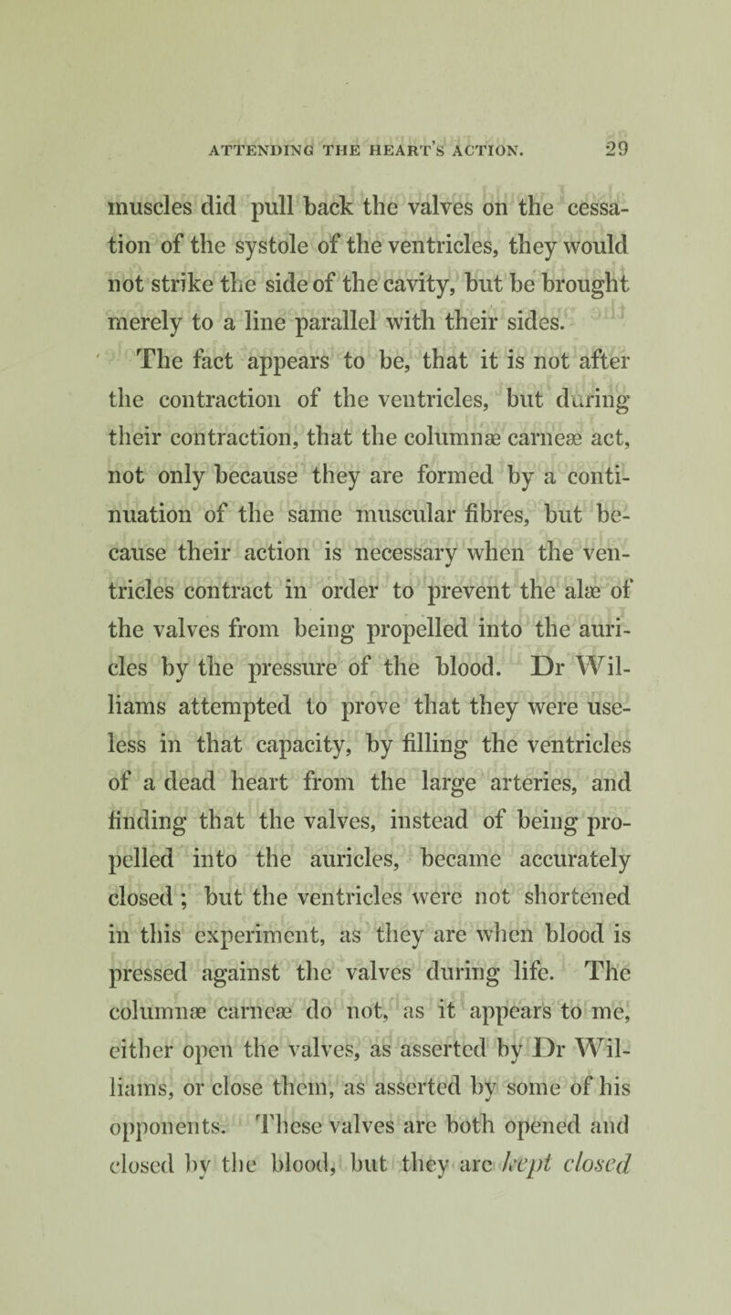 muscles did pull back the valves on the cessa¬ tion of the systole of the ventricles, they would not strike the side of the cavity, hut be brought merely to a line parallel with their sides. The fact appears to he, that it is not after the contraction of the ventricles, but during their contraction, that the columnae carneae act, not only because they are formed by a conti¬ nuation of the same muscular fibres, but be¬ cause their action is necessary when the ven¬ tricles contract in order to prevent the alae of the valves from being propelled into the auri¬ cles by the pressure of the blood. Dr Wil¬ liams attempted to prove that they were use¬ less in that capacity, by filling the ventricles of a dead heart from the large arteries, and finding that the valves, instead of being pro¬ pelled into the auricles, became accurately closed ; but the ventricles were not shortened in this experiment, as they are when blood is pressed against the valves during life. The columnae carneae do not, as it appears to me, either open the valves, as asserted by Dr Wil¬ liams, or close them, as asserted by some of his opponents. These valves are both opened and closed by the blood, but they arc kept closed