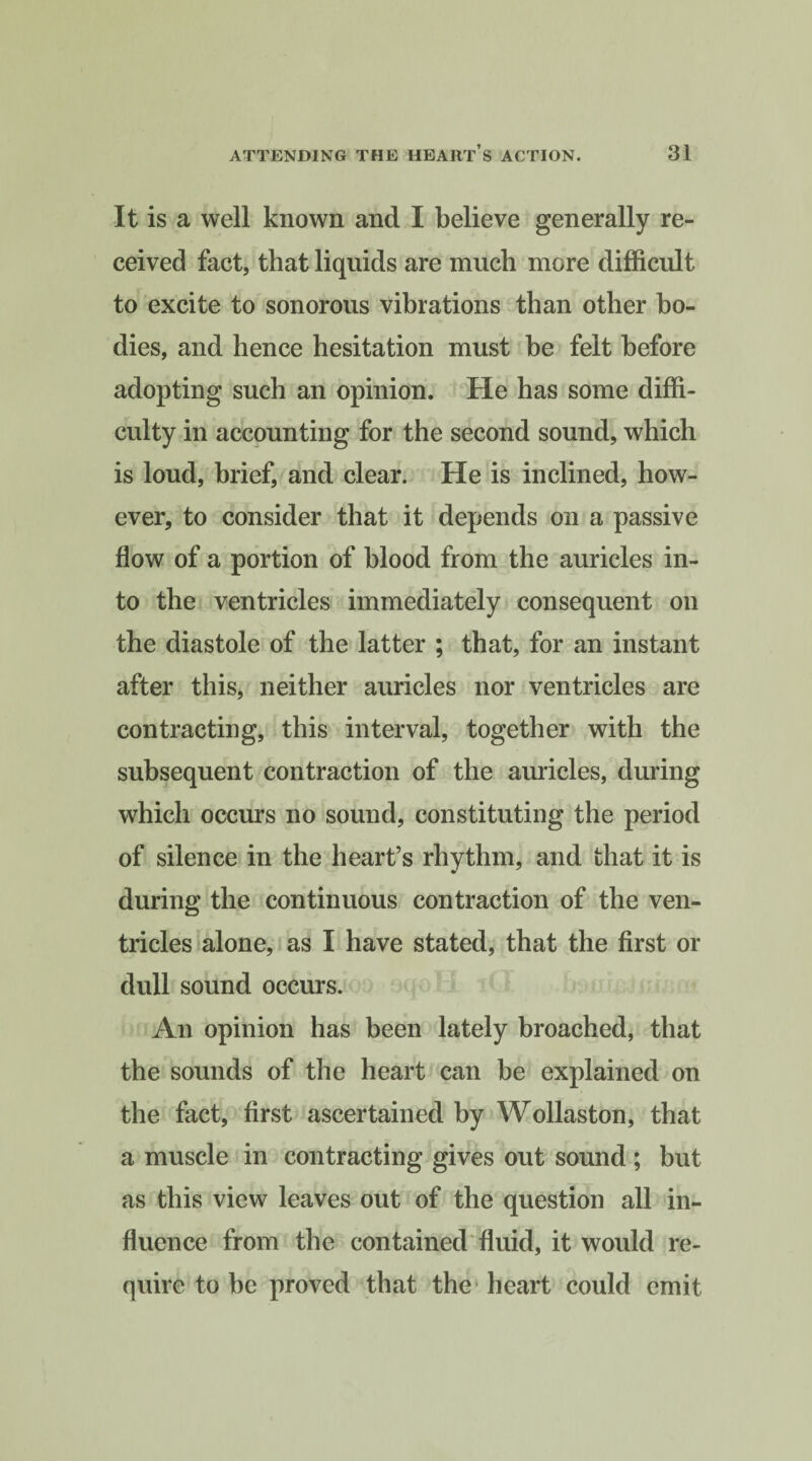 It is a well known and I believe generally re¬ ceived fact, that liquids are much more difficult to excite to sonorous vibrations than other bo¬ dies, and hence hesitation must be felt before adopting such an opinion. He has some diffi¬ culty in accounting for the second sound, which is loud, brief, and clear. He is inclined, how¬ ever, to consider that it depends on a passive flow of a portion of blood from the auricles in¬ to the ventricles immediately consequent on the diastole of the latter ; that, for an instant after this, neither auricles nor ventricles are contracting, this interval, together with the subsequent contraction of the auricles, during which occurs no sound, constituting the period of silence in the heart’s rhythm, and that it is during the continuous contraction of the ven¬ tricles alone, as I have stated, that the first or dull sound occurs. An opinion has been lately broached, that the sounds of the heart can be explained on the fact, first ascertained by Wollaston, that a muscle in contracting gives out sound ; but as this view leaves out of the question all in¬ fluence from the contained fluid, it would re¬ quire to be proved that the heart could emit