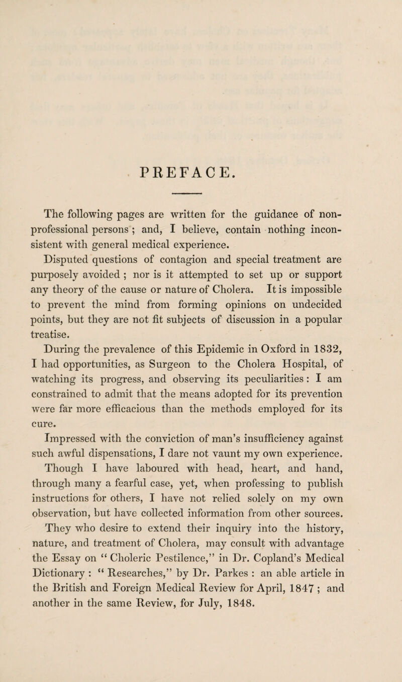 PREFACE. The following pages are written for the guidance of non¬ professional persons ; and, I believe, contain nothing incon¬ sistent with general medical experience. Disputed questions of contagion and special treatment are purposely avoided ; nor is it attempted to set up or support any theory of the cause or nature of Cholera. It is impossible to prevent the mind from forming opinions on undecided points, but they are not fit subjects of discussion in a popular treatise. During the prevalence of this Epidemic in Oxford in 1832, I had opportunities, as Surgeon to the Cholera Hospital, of watching its progress, and observing its peculiarities: I am constrained to admit that the means adopted for its prevention were far more efficacious than the methods employed for its cure. Impressed with the conviction of man’s insufficiency against such awful dispensations, I dare not vaunt my own experience. Though I have laboured with head, heart, and hand, through many a fearful case, yet, when professing to publish instructions for others, I have not relied solely on my own observation, but have collected information from other sources. They who desire to extend their inquiry into the history, nature, and treatment of Cholera, may consult with advantage the Essay on “ Choleric Pestilence,” in Dr. Copland’s Medical Dictionary : “ Researches,” by Dr. Parkes : an able article in the British and Foreign Medical Review for April, 1847 ; and another in the same Review, for July, 1848.