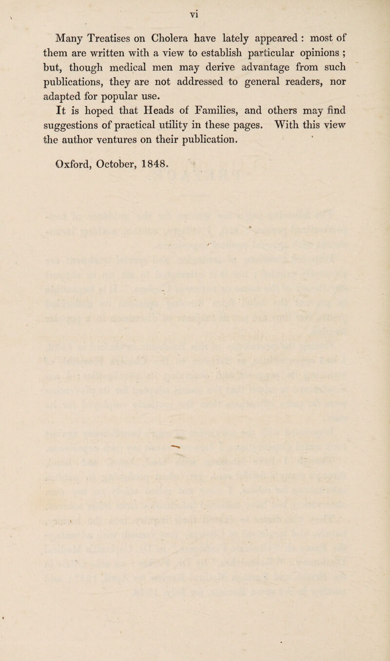 Many Treatises on Cholera have lately appeared : most of them are written with a view to establish particular opinions ; but, though medical men may derive advantage from such publications, they are not addressed to general readers, nor adapted for popular use. It is hoped that Heads of Families, and others may find suggestions of practical utility in these pages. With this view the author ventures on their publication. Oxford, October, 1848.