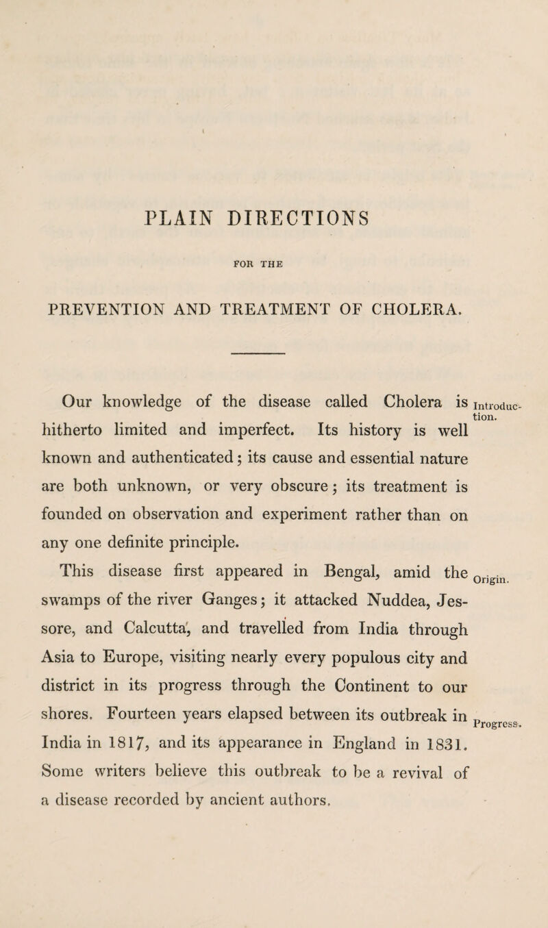 PLAIN DIRECTIONS FOR THE PREVENTION AND TREATMENT OF CHOLERA. Our knowledge of the disease called Cholera is hitherto limited and imperfect. Its history is well known and authenticated; its cause and essential nature are both unknown, or very obscure; its treatment is founded on observation and experiment rather than on any one definite principle. This disease first appeared in Bengal, amid the swamps of the river Ganges; it attacked Nuddea, Jes- sore, and Calcutta, and travelled from India through Asia to Europe, visiting nearly every populous city and district in its progress through the Continent to our shores. Fourteen years elapsed between its outbreak in India in 1817, and its appearance in England in 1831. Some writers believe this outbreak to be a revival of a disease recorded by ancient authors. Introduc¬ tion. Origin. Progress.