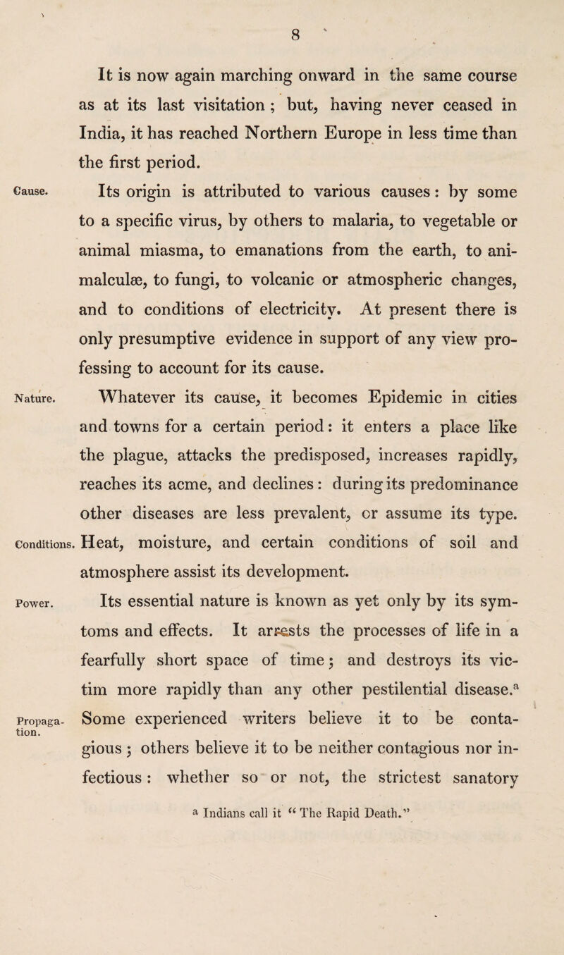 It is now again marching onward in the same course as at its last visitation ; but, having never ceased in India, it has reached Northern Europe in less time than the first period. Cause. Its origin is attributed to various causes: by some to a specific virus, by others to malaria, to vegetable or animal miasma, to emanations from the earth, to ani¬ malcule, to fungi, to volcanic or atmospheric changes, and to conditions of electricity. At present there is only presumptive evidence in support of any view pro¬ fessing to account for its cause. Nature. Whatever its cause, it becomes Epidemic in cities and towns for a certain period: it enters a place like the plague, attacks the predisposed, increases rapidly, reaches its acme, and declines: during its predominance other diseases are less prevalent, or assume its type. Conditions. Heat, moisture, and certain conditions of soil and atmosphere assist its development. Power. Its essential nature is known as yet only by its sym- toms and effects. It arrests the processes of life in a fearfully short space of time j and destroys its vic¬ tim more rapidly than any other pestilential disease.3 Propaga- Some experienced writers believe it to be conta- tion. gious ; others believe it to be neither contagious nor in¬ fectious : whether so or not, the strictest sanatory a Indians call it “ The Rapid Death.”