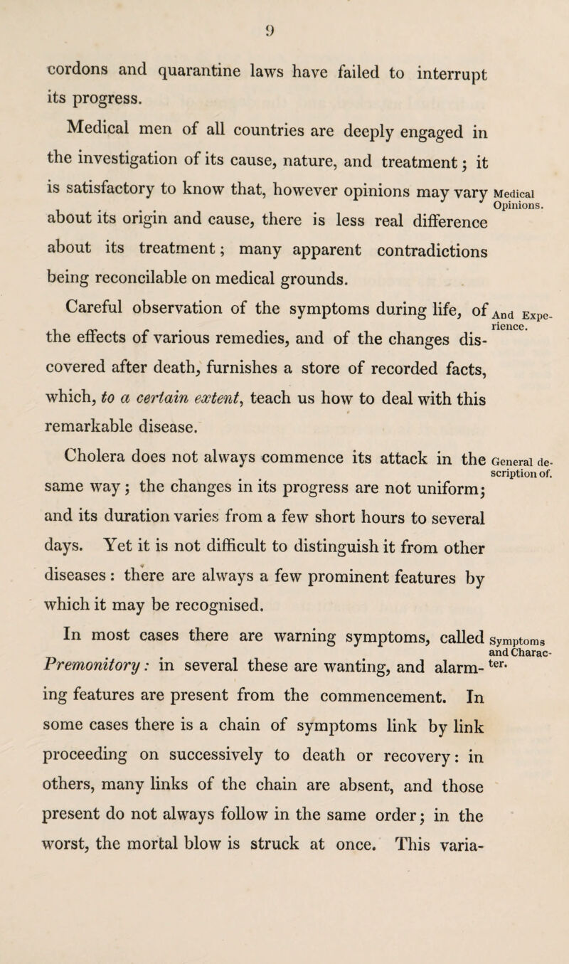 cordons and quarantine laws have failed to interrupt its progress. Medical men of all countries are deeply engaged in the investigation of its cause, nature, and treatment; it is satisfactory to know that, however opinions may vary Medical Opinions. about its origin and cause, there is less real difference about its treatment; many apparent contradictions being reconcilable on medical grounds. Careful observation of the symptoms during life, of And Expe. rience the effects of various remedies, and of the changes dis¬ covered after death, furnishes a store of recorded facts, which, to a certain extent, teach us how to deal with this remarkable disease. Cholera does not always commence its attack in the General de¬ scription of. same way; the changes in its progress are not uniform3 and its duration varies from a few short hours to several days. Yet it is not difficult to distinguish it from other diseases : there are always a few prominent features by which it may be recognised. In most cases there are warning symptoms, called symptoms and Charac- Premonitory: in several these are wanting, and alarm-ter- ing features are present from the commencement. In some cases there is a chain of symptoms link by link proceeding on successively to death or recovery: in others, many links of the chain are absent, and those present do not always follow in the same order; in the worst, the mortal blow is struck at once. This varia-