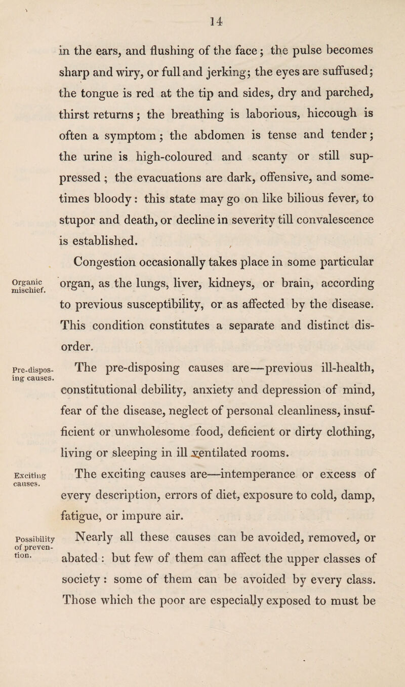 Organic mischief. Pre-dispos- ing causes. Exciting causes. Possibility of preven¬ tion. in the ears, and flushing of the face; the pulse becomes sharp and wiry, or full and jerking; the eyes are suffused; the tongue is red at the tip and sides, dry and parched, thirst returns; the breathing is laborious, hiccough is often a symptom; the abdomen is tense and tender; the urine is high-coloured and scanty or still sup¬ pressed ; the evacuations are dark, offensive, and some¬ times bloody: this state may go on like bilious fever, to stupor and death, or decline in severity till convalescence is established. / Congestion occasionally takes place in some particular organ, as the lungs, liver, kidneys, or brain, according to previous susceptibility, or as affected by the disease. This condition constitutes a separate and distinct dis¬ order. The pre-disposing causes are-—previous ill-health, constitutional debility, anxiety and depression of mind, fear of the disease, neglect of personal cleanliness, insuf¬ ficient or unwholesome food, deficient or dirty clothing, living or sleeping in ill ventilated rooms. The exciting causes are—intemperance or excess of every description, errors of diet, exposure to cold, damp, fatigue, or impure air. Nearly all these causes can be avoided, removed, or abated : but few of them can affect the upper classes of society: some of them can be avoided by every class. Those which the poor are especially exposed to must be