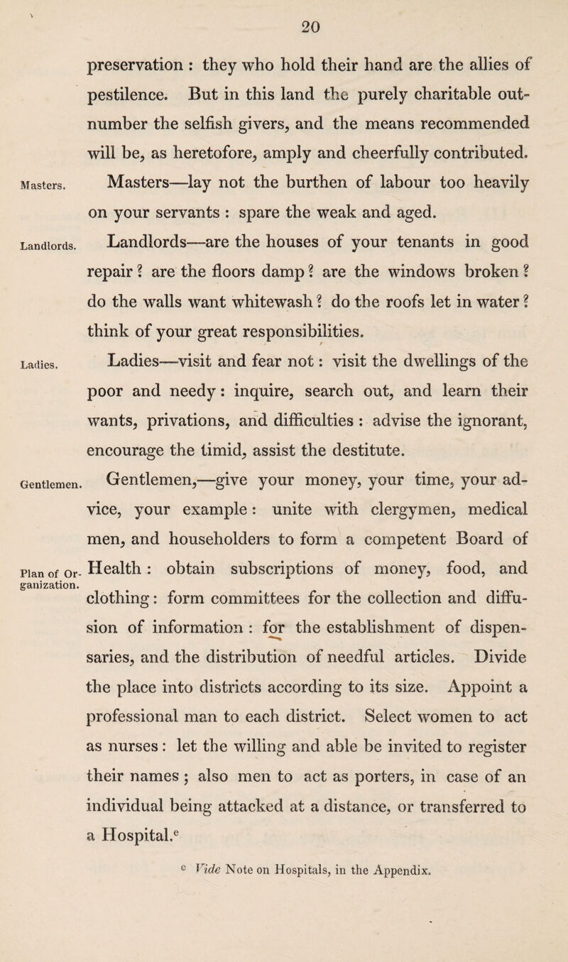 Masters. Landlords. Ladies. Gentlemen. Plan of Or¬ ganization. preservation : they who hold their hand are the allies of pestilence. But in this land the purely charitable out¬ number the selfish givers, and the means recommended will be, as heretofore, amply and cheerfully contributed. Masters—lay not the burthen of labour too heavily on your servants : spare the weak and aged. Landlords-—-are the houses of your tenants in good repair ? are the floors damp ? are the windows broken f do the walls want whitewash ? do the roofs let in water ? think of your great responsibilities. Ladies-—visit and fear not: visit the dwellings of the poor and needy: inquire, search out, and learn their wants, privations, and difficulties : advise the ignorant, encourage the timid, assist the destitute. Gentlemen,—-give your money, your time, your ad¬ vice, your example: unite with clergymen, medical men, and householders to form a competent Board of Health: obtain subscriptions of money, food, and clothing: form committees for the collection and diffu¬ sion of information : for the establishment of dispen¬ saries, and the distribution of needful articles. Divide the place into districts according to its size. Appoint a professional man to each district. Select women to act as nurses: let the willing and able be invited to register their names ; also men to act as porters, in case of an individual being attacked at a distance, or transferred to a Hospital.e e Vide Note on Hospitals, in the Appendix.