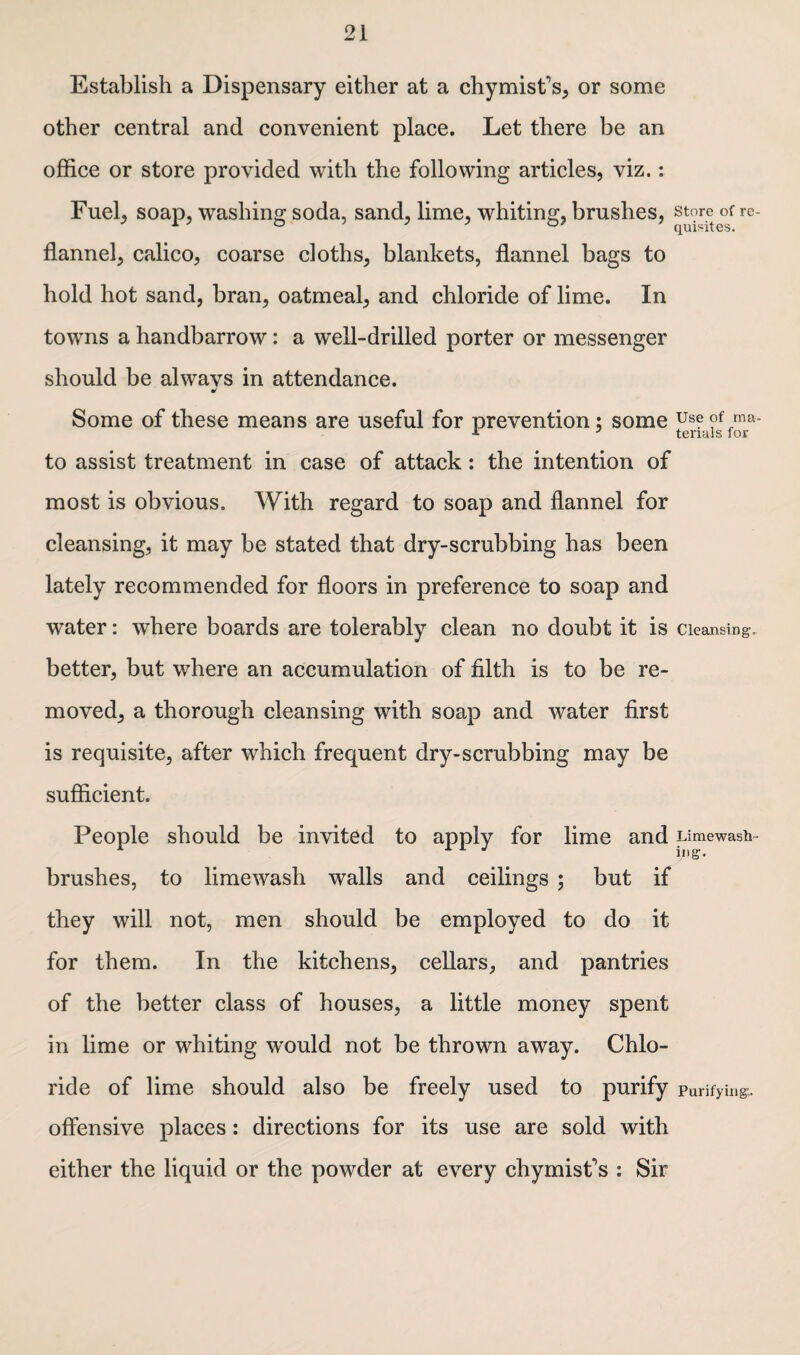 Establish a Dispensary either at a chymist's, or some other central and convenient place. Let there be an office or store provided with the following articles, viz.: Fuel, soap, washing soda, sand, lime, whiting, brushes, store of re¬ flannel, calico, coarse cloths, blankets, flannel bags to hold hot sand, bran, oatmeal, and chloride of lime. In towns a handbarrow: a well-drilled porter or messenger should be alwavs in attendance. * Some of these means are useful for prevention; some use of ma- to assist treatment in case of attack: the intention of most is obvious. With regard to soap and flannel for cleansing, it may be stated that dry-scrubbing has been lately recommended for floors in preference to soap and water: where boards are tolerably clean no doubt it is Cleansing- better, but where an accumulation of filth is to be re¬ moved, a thorough cleansing with soap and water first is requisite, after which frequent dry-scrubbing may be sufficient. People should be invited to apply for lime and Limewash- brushes, to limewash walls and ceilings ; but if they will not, men should be employed to do it for them. In the kitchens, cellars, and pantries of the better class of houses, a little money spent in lime or whiting would not be thrown away. Chlo¬ ride of lime should also be freely used to purify Purifying., offensive places: directions for its use are sold with either the liquid or the powder at every chymist's : Sir