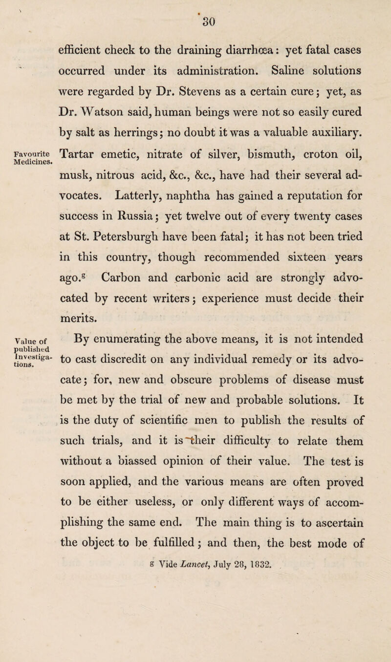 Favourite Medicines. Value of published Investiga¬ tions. efficient check to the draining diarrhoea: yet fatal cases occurred under its administration. Saline solutions were regarded by Dr. Stevens as a certain cure; yet, as Dr. Watson said, human beings were not so easily cured by salt as herrings; no doubt it was a valuable auxiliary. Tartar emetic, nitrate of silver, bismuth, croton oil, musk, nitrous acid, &c., &c., have had their several ad¬ vocates. Latterly, naphtha has gained a reputation for success in Russia; yet twelve out of every twenty cases at St. Petersburgh have been fatal; it has not been tried in this country, though recommended sixteen years ago.g Carbon and carbonic acid are strongly advo¬ cated by recent writers; experience must decide their merits. By enumerating the above means, it is not intended to cast discredit on any individual remedy or its advo¬ cate ; for, new and obscure problems of disease must be met by the trial of new and probable solutions. It is the duty of scientific men to publish the results of such trials, and it is~their difficulty to relate them without a biassed opinion of their value. The test is soon applied, and the various means are often proved to be either useless, or only different ways of accom¬ plishing the same end. The main thing is to ascertain the object to be fulfilled; and then, the best mode of 8 Vide Lancet, July 28, 1832.