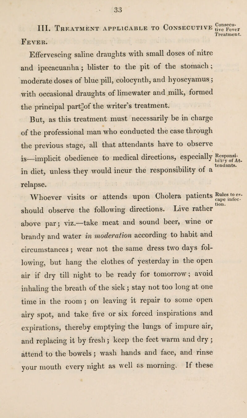 III. Treatment applicable to Consecutive Fever. Effervescing saline draughts with small doses of nitre and ipecacuanha; blister to the pit of the stomach; moderate doses of blue pill, colocynth, and hyoscyamus ; with occasional draughts of limewater and milk, formed the principal part]of the writer's treatment. But, as this treatment must necessarily be in charge of the professional man who conducted the case through the previous stage, all that attendants have to observe t is—implicit obedience to medical directions, especially in diet, unless they would incur the responsibility of a relapse. Whoever visits or attends upon Cholera patients should observe the following directions. Live rather above par; viz.—take meat and sound beer, wTine or brandy and water in moderation according to habit and circumstances ; wear not the same dress two days fol¬ lowing, but hang the clothes of yesterday in the open air if dry till night to be ready for tomorrow; avoid inhaling the breath of the sick ; stay not too long at one time in the room ; on leaving it repair to some open airy spot, and take five or six forced inspirations and expirations, thereby emptying the lungs of impure air, and replacing it by fresh; keep the feet warm and dry ; attend to the bowels ; wash hands and face, and rinse your mouth every night as well as morning. If these Consecu¬ tive Fever Treatment. Responsi¬ bility of At¬ tendants. Rules to es¬ cape infec¬ tion.