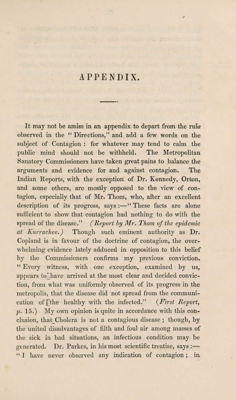 APPENDIX It may not be amiss in an appendix to depart from the rule observed in the “ Directions,” and add a few words on the subject of Contagion : for whatever may tend to calm the public mind should not be withheld. The Metropolitan Sanatory Commissioners have taken great pains to balance the arguments and evidence for and against contagion. The Indian Reports, with the exception of Dr. Kennedy, Orton, and some others, are mostly opposed to the view of con¬ tagion, especially that of Mr. Thom, who, after an excellent description of its progress, says :—“ These facts are alone sufficient to show that contagion had nothing to do with the spread of the disease.” (Report by Mr. Thom of the epidemic at Kurrachee.) Though such eminent authority as Dr. Copland is in favour of the doctrine of contagion, the over¬ whelming evidence lately adduced in opposition to this belief by the Commissioners confirms my previous conviction. “ Every witness, with one exception, examined by us, appears to have arrived at the most clear and decided convic¬ tion, from what was uniformly observed of its progress in the metropolis, that the disease did not spread from the communi¬ cation off'the healthy with the infected.” (First Report, p. 15.) My own opinion is quite in accordance with this con¬ clusion, that_Cholera is not a contagious disease ; though, by the united disadvantages of filth and foul air among masses of the sick in bad situations, an infectious condition may be generated. Dr, Parkes, in his most scientific treatise, says :— “ I have never observed any indication of contagion; in