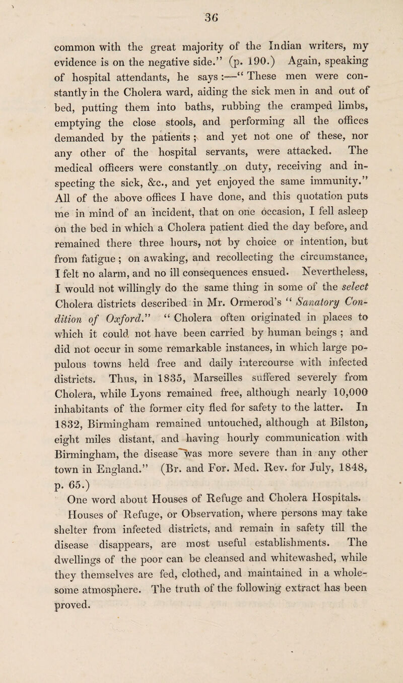 common with the great majority of the Indian writers, my evidence is on the negative side.” (p. 190.) Again, speaking of hospital attendants, he says 1“ These men were con¬ stantly in the Cholera ward, aiding the sick men in and out of bed, putting them into baths, rubbing the cramped limbs, emptying the close stools, and performing all the offices demanded by the patients and yet not one of these, nor any other of the hospital servants, were attacked. The medical officers were constantly .on duty, receiving and in¬ specting the sick, &c., and yet enjoyed the same immunity.” All of the above offices I have done, and this quotation puts me in mind of an incident, that on one occasion, I fell asleep on the bed in which a Cholera patient died the day before, and remained there three hours, not by choice or intention, but from fatigue ; on awaking, and recollecting the circumstance, I felt no alarm, and no ill consequences ensued. Nevertheless, I would not willingly do the same thing in some of the select Cholera districts described in Mr. Ormerod’s “ Sanatory Con¬ dition of Oxford.” “ Cholera often originated in places to which it could not have been carried by human beings ; and did not occur in some remarkable instances, in which large po¬ pulous towns held free and daily intercourse with infected districts. Thus, in 1835, Marseilles suffered severely from Cholera, while Lyons remained free, although nearly 10,000 inhabitants of the former city fled for safety to the latter. In 1832, Birmingham remained untouched, although at Bilston, eight miles distant, and having hourly communication with Birmingham, the disease^vvas more severe than in any other town in England.” (Br. and For. Med. Rev. tor July, 1843, p, 65.) One word about Houses of Refuge and Cholera Hospitals. Houses of Refuge, or Observation, where persons may take shelter from infected districts, and remain in safety till the disease disappears, are most useful establishments. The dwellings of the poor can be cleansed and whitewashed, while they themselves are fed, clothed, and maintained in a whole¬ some atmosphere. The truth of the following extract has been proved.