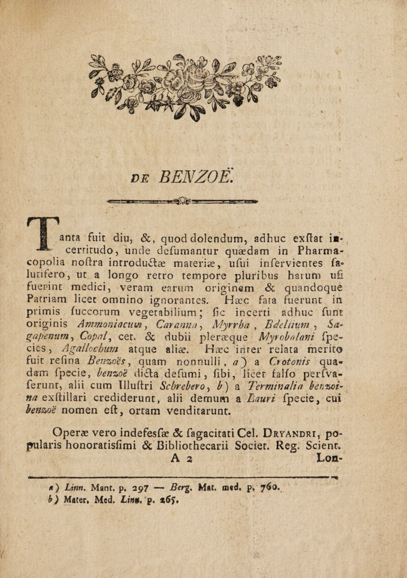 g anta fuit diu, &, quod dolendum, adhuc exflat ii* cerritudo, unde defumantur quaedam in Pharma- copolia noftra inrroduclee marerise, ufui infervienres fa® lurifero, ut a longo retro rempore pluribiis haium ufi fuepinc medici, veram earum origlnem & quandoque Parriam licec omnino ignorantcs. Ha:c Fara fuerunt in primis fuccorum vegerabilium; fic incerti adhuc funt originis Ammoniacum ^ Caranna-) Myn^ha , Bdeliium 5a- gapenum^ Copnl^ cet. 6c dubii plerasque Myrobniafii fpe- cies 5 Ågailochuvt atque aliae. H^ec inrer relata merito fuit refina Benzoes^ qiiam nonnulli , a') z Crotonis qua« dam fpecie, benzoe difta defumi, fibi, licet falfo perfva- ferunr, alii ciim llluftri Schrebero^ b) a Terminalia benzoi- na ex(tillari crediderunt, alii demum a Lauri fpecie, cui benzoe nomen eft, ortam venditarunt. Operae vero indefesfae & fagacitati Cel. Dryandri, po« pularis honoratisfimi & Bibliothecarii Socier. Reg. Scienr. A 2 Lon- <i) Linn. Mant. p. 297 — Bcrg^ Mat. mad* p» 760. h) Mater. Med. Imii. p. »öjT.