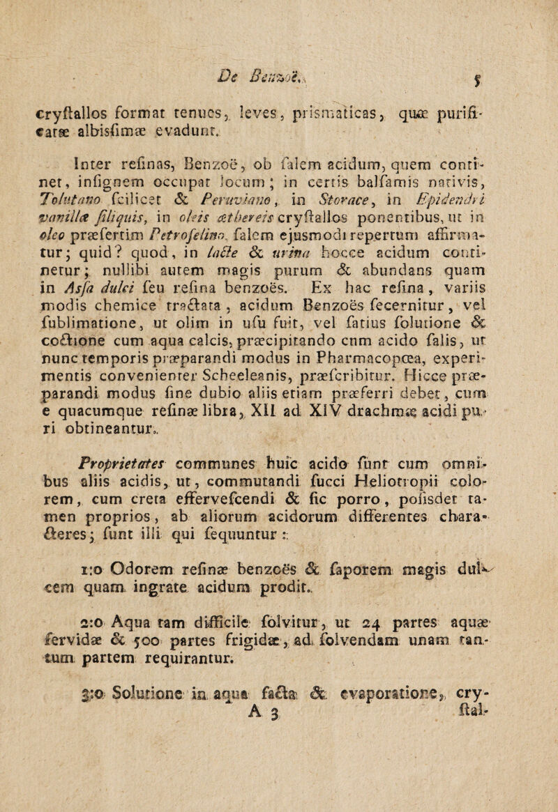 cryftallos format tenucsj leves , prisniaticasj piirifi' carse alhisfimae evadunr, Inter refinas, Benzoc;, ob falem aciduiDj qiiera conri- net, infignem occiipar lociim ; in certis balfamis nerivis, To hit ano fcilicet <Sc Peruvlano, in Storace^ in Epide?uhi vamllce filiquis, in oleis cryflallos ponentibus, ut in ^leo praefertim Petrofeiim^ falern ejusmodi repjsrrum affirnia- tur; quid? quod, in hi&e urina hocxe acidum conri- nerur; nullibi autem magis purum Sc abundans quam in As fa dulci feu refina benzoes. Ex hac refina , vari is modis chemice tra<fl:ara , acidum Benzoes fecernitur, vel fublimatione, ut olim in ufu fuit, vel fatius folutione & co£lione cum aqua ealcis, praecipitando cnm acido falis, ur nunc temporis prceparandi modus in Pharmacopcea, experf mentis convenienrer Scheeleanis, praefcribitur. Hicceprae- parandi modus fine dubio aliis etiarn praeferri debet, ciinra e quacumque refinae libia, Xll ad XIV dracbmse acidi pu ¬ ri obtineantur,, Proprietates communes huic acido funr cum om ni¬ bus aliis acidis, ut, commutandi fucci Heliotropii colo- rem, cum creta efFervefcendi & fic porro, polisdet ra¬ men proprios, ab alioriim acidorum difFerentes cbara- öeres y funt illi qui fequuntur i:o Odorem refinae benzoes & faporem magis dul^ cem quam. ingrate acidum prodir.. 2:0 Aqua ram difficile: folvitur, ut 24 partes aquae- fervidae & 500 partes frigidae, ad foivendam unam tan- tum, partem requirantur. 3;:o; Solutions''ia aqut- faSai cry- A 3 ftab