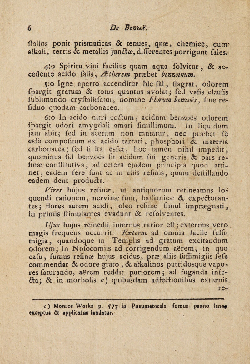 ftalios ponit prismaticas & tenues, qnae, clietnice, cum' alkali, rerris & metailis junftae, difFerentes porrigunt fales, 4:0 Spiritu v4ni facilius qiiam aqua folvitur, & ac- cedente acido falis Mtberem praebet benzoinum, 5:0 Igne aperro accenditur hic fal, flagrar, odorem fpargit gratum & totus quantus avolat, fed vafis claufis fublimando cryftallifatur, nomine IHorum henzoes, fine re- fiduo quodam carbonaceo. 6:0 In acido nitri coåum, acidum benzoes odorem fpargit odori amygdali amari (imillimum. in liquidum jaiTi abit^ fed in acetum non inutarur, nec pracbet fe esfe compofuum ex acido tarrari, phosphoi i & matena carbonacea; fed li ita esfer, hoc tamen nihil impedit, quominus fal benzoes fit acidum fui generis åc pars re- linae conftitutiva ^ ad cetera ejudem principia quod arri- net, eadem fere funt ac in aliis relinis, quum deltillando eadem dent produ^ta. Vires hujus rcfinae, ut antiquorum retineamus lo- quendi rationem, nervinae funt, baifamica? éc expe£toran- tes3 flores autem acidi, oleo refinae fimul imprsegnati, in primis ftimulantes evadunt & refolventes. Ujus hujus remedii internus rarior efl: j externus vero magis frequehs occurrit. Externe ad omnia facile fuffi- migia, quandoque in Templis ad gratum excirandum odorem; in Nofocomiis ad corrigendum aerem, in quo cafu, fumus refinae hujus acidus, prae aliis fuffimigiis fefe commendat åc odore grato , öc alkalinos pucridosque vapo- res faturando, aerem reddir puriorem; ad fuganda infe- £la; & in morbofis c) quibusdam adfeäionibus externis re- c) Monios Works p. 577 in Pneuinstocele fainus psmio iane» Qxceptus & appUcätua litdatur.