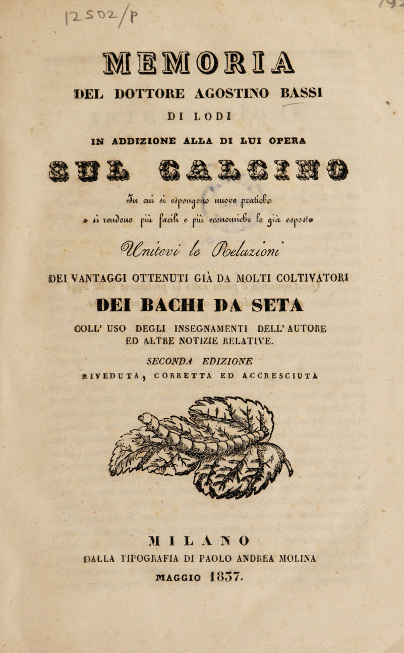 j'XSOX /J> DEL DOTTORE AGOSTINO BASSI DI LODI IN ADDIZIONE ADDA DI DUI OPERA 5» p.taJUc&e> m cui- Ai edpoiwjoito nuove ,pi n taùtauo pia jota Pi e pia ecoaout'icBe fé ijià eópodla rnùevò /& (Jìoe/cMUonc DEI VANTAGGI OTTENUTI GIÀ DA MOLTI COLTIVATORI DEI BACHI BA SETA COLL’ USO DEGLI INSEGNAMENTI DELL’ AUTORE ED ALTRE NOTIZIE RELATIVE. SECONDA EDIZIONE DIVEDUTA.) CORRETTA ED ACCRESCIUTA MILANO DALLA TIPOGRAFIA DI PAOLO ANDREA MOLINA MAGGIO 1837.