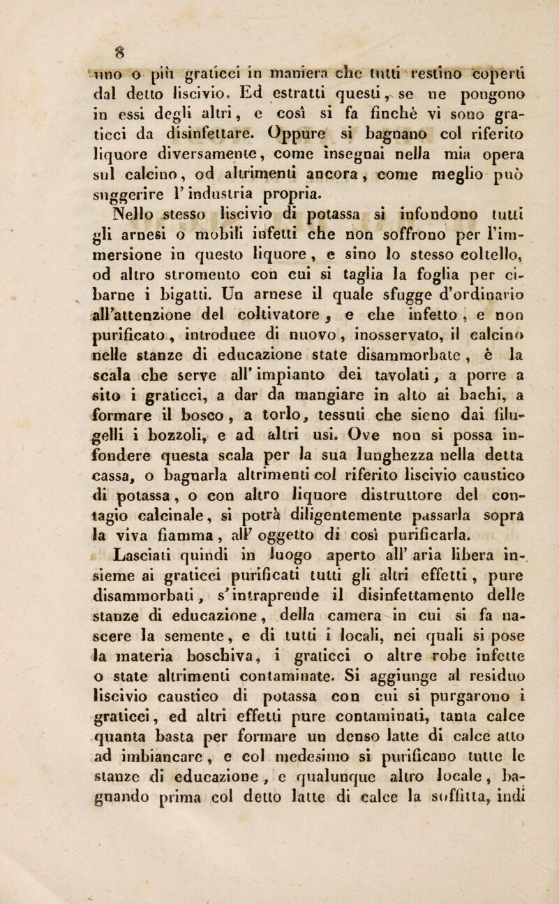 dal detto liscivio. Ed estratti questi r se ne pongono in essi degli altri, e cosi si fa finché vi sono gra- ticci da disinfettare. Oppure si bagnano col riferito liquore diversamente, come insegnai nella mia opera sul caleino, od altrimenti ancora, come meglio può suggerire Y industria propria. Nello stesso liscivio di potassa si infondono tutti SK arnesi o mobili infetti che non soffrono per l’im¬ mersione in questo liquore , e sino lo stesso coltello, od altro stromento con cui si taglia la foglia per ci¬ barne i bigatti. Un arnese il quale sfugge d’ordinario all’attenzione del coltivatore 9 e che infetto , e non purificato , introduce di nuovo, inosservato, il calcino nelle stanze di educazione state disammorbate , è la scala cbe serve all* impianto dei tavolati, a porre a sito i graticci, a dar da mangiare in alto ai bachi, a formare il bosco, a torlo, tessuti che sieno dai filu¬ gelli i bozzoli, e ad altri usi. Ove non si possa in¬ fondere questa scala per la sua lunghezza nella detta cassa, o bagnarla altrimenti col riferito liscivio caustico di potassa, o con altro liquore distruttore del con¬ tagio calcinale, si potrà diligentemente passarla sopra la viva fiamma, all’ oggetto di così purificarla. Lasciati quindi in luogo aperto all’ aria libera in¬ sieme ai graticci purificati tutti gli altri effetti, pure disammorbati, s'intraprende il disinfettamento delle stanze di educazione, della camera-in cui si fa na¬ scere la semente, e di tutti i locali, nei quali si pose la materia boschiva, i graticci o altre robe infette o state altrimenti contaminate. Si aggiunge al residuo liscivio caustico di potassa con cui si purgarono i graticci, ed altri effetti pure contaminati, tanta calce quanta basta per formare un denso latte di calce atto ad imbiancare, e col medesimo si purificano tutte le stanze di educazione, e qualunque altro locale, ba¬ gnando prima col detto latte di calce la soffitta, indi