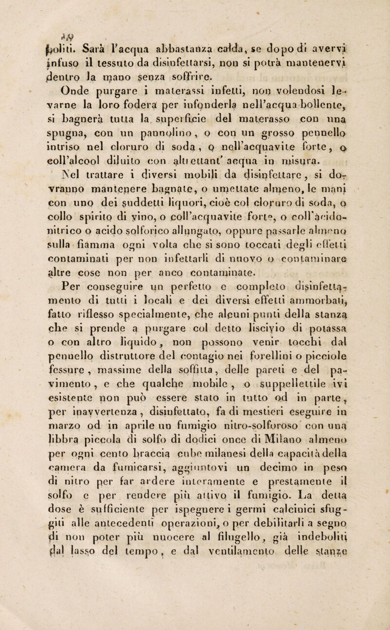 politi. Sarà l'acqua abbastanza calda, se dopo di avervi Infuso il tessuto da disinfettarsi, non si potrà mantenervi dentro la mano senza soffrire. Onde purgare i materassi infetti, non volendosi le¬ varne la loro fodera per infonderla nell’acqua-bollente, si bagnerà tutta la superficie del materasso con ima spugna, con un pannolino, o con un grosso pennello intriso nel cloruro di soda, Q nell’acquavite forte, o coll’alcool diluito con alti eiiant'acqua in misura. ]Xel trattare i diversi mobili da disinfettare, si do? vranno mantenere bagnate, o umettate almeno, le mani con uno dei suddetti liquori, cioè col cloruro di soda, o collo spirito di vino, o coll’acquavite fort°, o eoiràcido- nitrico o acido solforico allungato, oppure passarle almeno sulla fiamma ogni volta che si sono toccati degli effetti contaminati per non infettarli di nuovo o contaminare altre cose non per anco contaminate. Per conseguire un perfetto e completo disinfetta- mento di tutti i locali e dei diversi effetti ammorbali, fatto riflesso specialmente, die alcuni punii della stanza che si prende a purgare col detto lisciyio di potassa o con altro liquido, non possono venir tocchi dal pennello distruttore del contagio nei forellini o picciole fessure, massime della soffitta, delle pareti e del pa¬ vimento , e che qualche mobile , o suppellettile ivi esistente pon può essere stato in tutto od in parte ? per inavvertenza , disinfettato, fa di mestieri eseguire iu marzo od in aprile un fumigio nitro-solforoso con una libbra piccola di solfo di dodici once di Milano almeno per ogni cento braccia cube milanesi della capacità della camera da fumicarsi, aggiuntovi un deeimo in peso di nitro per far ardere interamente e prestamente il solfo e per rendere più attivo il fumigio. La detta dose è sufficiente per ispegnere i germi calcinici sfug¬ giti alle antecedenti operazioni, o per debilitarli a segno di non poter più nuocere al filugello, già indeboliti fjal lasso del tempo, e dal ventilamento delle stanze