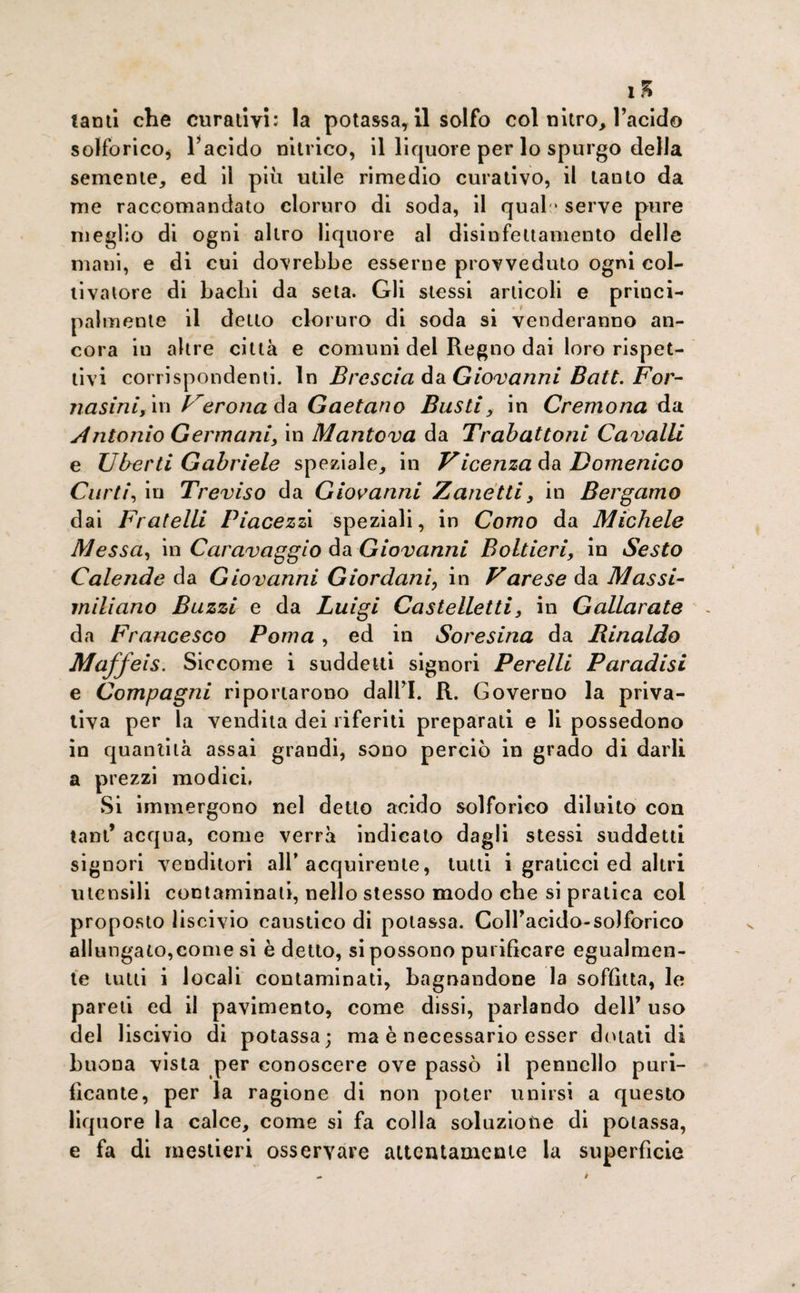 1S tanti che curativi; la potassa, il solfo col nitro, l’acido solforico* l’acido nitrico, il liquore per lo spurgo della semente, ed il più utile rimedio curativo, il tanto da me raccomandato cloruro di soda, il quali' serve pure meglio di ogni altro liquore al disinfettamento delle mani, e di cui dovrebbe esserne provveduto ogni col¬ tivatore di bachi da seta. Gli stessi articoli e princi¬ palmente il detto cloruro di soda si venderanno an¬ cora in altre città e comuni del Regno dai loro rispet¬ tivi corrispondenti. In Brescia da Giovanni Batt. For- nasini, in Verona da Gaetano Busti, in Cremona da Antonio Germani, in Mantova da Trabattoni Cavalli e liberti Gabriele speziale, in Vicenza da Domenico Curii, in Treviso da Giovanni Zanetti, in Bergamo dai Fratelli Piacezzi speziali, in Como da Michele Messa, in Caravaggio da Giovanni Boltieri, in Sesto Calende da Giovanni Giordani, in Varese da Massi¬ miliano Buzzi e da Luigi Castelletti, in Gallarate da Francesco Poma , ed in Sore sina da Rinaldo Maffeis. Siccome i suddetti signori Perelli Paradisi e Compagni riportarono dall’I. R. Governo la priva¬ tiva per la vendita dei riferiti preparati e li possedono in quantità assai grandi, sono perciò in grado di darli a prezzi modici. Si immergono nel detto acido solforico diluito con tant’ acqua, come verrà indicato dagli stessi suddetti signori venditori all’acquirente, tutti i graticci ed altri utensili contaminali, nello stesso modo che si pratica coi proposto liscivio caustico di potassa. Coll’acido-solforico allungato,come si è detto, si possono purificare egualmen¬ te lutti i locali contaminati, bagnandone la soffitta, le pareti ed il pavimento, come dissi, parlando dell’ uso del liscivio di potassa; ma è necessario esser dolati di buona vista per conoscere ove passò il pennello puri¬ ficante, per la ragione di non poter unirsi a questo liquore la calce, come si fa colla soluzione di potassa, e fa di mestieri osservare attentamente la superfìcie