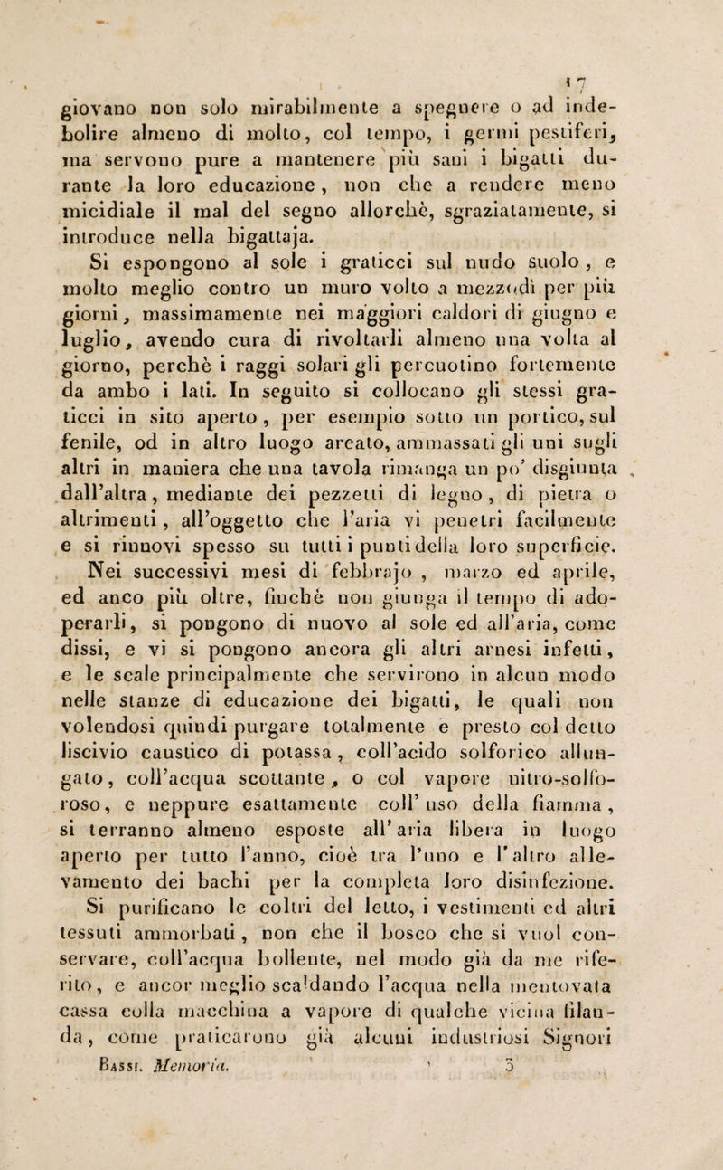 / giovano non solo mirabilmente a spegnere o ad inde¬ bolire almeno di molto, col tempo, i germi pestiferi^ ma servono pure a mantenere più sani i bigatti du¬ rante la loro educazione, non che a rendere meno micidiale il mal del segno allorché, sgraziatamente, si introduce nella bigattaja. Si espongono al sole i graticci sul nudo suolo , e molto meglio contro un muro volto a mezzodì per più giorni, massimamente nei maggiori caldori di giugno e luglio, avendo cura di rivoltarli almeno una volta al giorno, perchè i raggi solari gli percuotino fortemente da ambo i lati. In seguito si collocano gli stessi gra¬ ticci in sito aperto, per esempio sotto un portico, sul fenile, od in altro luogo arcato, ammassati gli uni sugli altri in maniera che una tavola rimanga un po' disgiunta % dall’altra, mediante dei pezzetti di legno, di pietra o altrimenti, all’oggetto che l’aria vi penetri facilmente e si rinnovi spesso su tutti i punti della loro superficie. Nei successivi mesi di febbrajo , marzo ed aprile, ed anco più oltre, finche non giunga il tempo di ado¬ perarli, si pongono di nuovo al sole ed all’aria, come dissi, e vi si pongono ancora gli altri arnesi infetti, e le scale principalmente che servirono in alcun modo nelle stanze di educazione dei bigatti, le quali non volendosi quindi purgare totalmente e presto col detto liscivio caustico di potassa, coll’acido solforico allun¬ gato, coll’acqua scottante, o col vapore nitro-solfo¬ roso, e neppure esattamente coll’uso della fiamma, si terranno almeno esposte all’aria libera in luogo aperto per tutto l’anno, cioè tra l’uno e l* altro alle¬ vamento dei bachi per la completa loro disinfezione. Si purificano le coltri del letto, i vestimenti ed altri tessuti ammorbati, non che il bosco che si vuol con¬ servare, coll’acqua bollente, nel modo già da me rife¬ rito, e ancor meglio scaldando l’acqua nella mentovata cassa colla macchina a vapore di qualche vicina filan¬ da, come praticarono già alcuni industriosi Signori