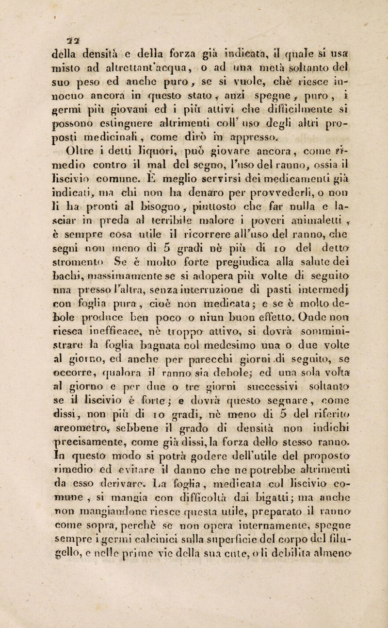 32 della densità e della forza già indicata, il quale si usa misto ad altrettant’acqua, o ad una metà soltanto del suo peso ed anche puro, se si vuole, che riesce in¬ nocuo ancora in questo stato , anzi spegne , puro, i germi più giovani ed i più attivi che difficilmente si possono estinguere altrimenti coll’ uso degli altri pro¬ posti medicinali, come dirò in appresso. Oltre i detti liquori, può giovare ancora, come ri¬ medio contro il mal del segno, Fuso del ranno, ossia il liscivio comune. E meglio servirsi dei medicamenti già indicati, ma chi non ha denaro per provvederli, o noti li ha pronti al bisogno, piuttosto che far nulla e la¬ sciar in preda al terribile malore i poveri ani mal etti , è sempre cosa utile il ricorrere all’uso del ranno, che segni non meno di 5 gradi nò più di io del detto slromento Se è molto forte pregiudica alla salute dei bachi, massimamente se si adopera più volte di seguito una presso balèra, senza interruzione di pasti intermedj con foglia pura, cioè non medicata; e se è molto de¬ bole produce ben poco o nrun buon effetto. Onde non riesca inefficace, nè troppo attivo, si dovrà sommini¬ strare la foglia bagnata col medesimo una o due volte al giorno, ed anche per parecchi giorni di seguito, se occorre, qualora il ranno sia debole; ed una sola volta al giorno e per due o tre giorni successivi soltanto* se il liscivio è forte; e dovrà questo segnare, come dissi, non più di io gradi, nò meno di 5 del riferito areometro, sebbene il grado di densità non indichi precisamente, come già dissi,la forza dello stesso ranno. In questo modo si potrà godere debutile del proposto rimedio ed evirare il danno che ne potrebbe altrimenti da esso derivare. La foglia , medicata col liscivio co¬ mune , si mangia con difficoltà dai bigatti; ma anche non mangiandone riesce questa utile, preparato il ranno' come sopra, perchè se non opera internamente, spegne sempre i germi calcinici sulla superficie del corpo del filu¬