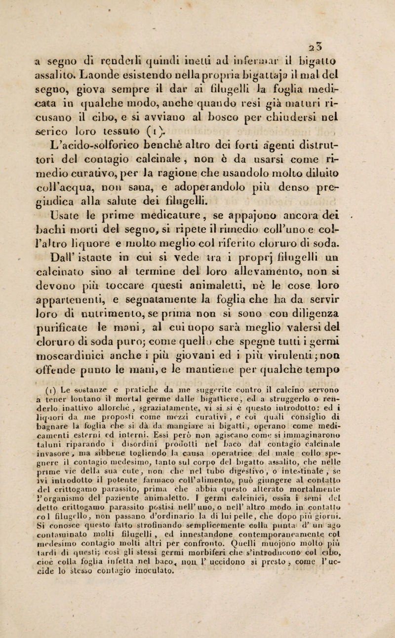 a segno di rendei li quindi incili ad infermar il bigatto assalito. Laonde esistendo nella propria bigattaja il mal del segno, giova sempre il dar ai filugelli la foglia medi¬ cata in qualche modo, anche quando resi già maturi ri¬ cusano il cibo, e si avviauo al bosco per chiudersi nel serico loro tessuto (1). , L’acido-solforico benché altro dei forti agenti distrut¬ tori del contagio calcinale , non è da usarsi come ri¬ medio curativo, per la ragione che usandolo molto diluito coll’acqua, non sana, e adoperandolo più denso pre¬ giudica alla salute dei filugelli. Usate le prime medicature, se appajono ancora dei bachi morti del segno, si ripete il rimedio coll’uno e cof¬ fa! tro liquore e molto meglio col riferito cloruro di soda. Dall’ istante in cui si vede tra i proprj filugelli un calcinato sino al termine del loro allevamento, non si devono più toccare questi animaletti, nè le cose loro appartenenti, e segnatamente la foglia che ha da servir loro di nutrimento, se prima non si sono con diligenza purificate le mani, al cui uopo sarà meglio valersi del cloruro di soda puro; come quello che spegnò tutti i germi moscardi niei anche i più giovani ed i più virulenti ; non offende punto le mani, e le mantiene per qualche tempo ? ? i ; ) ( . “ ' > • • * .> * * > '• * v, (i) Le -sostanze e pratiche da me suggerite contro il calcino servono a tener lontano il mortai germe dalle bigattiere, ed a struggerlo o ren¬ derlo inattivo allorché , Sgraziatamente, vi si si è questo introdotto: ed i liquori da me proposti come mezzi curativi , e eoi quali consiglio di bagnare la foglia che si dà da mangiare ai bigatti, operano come medi¬ camenti esterni ed interni. Essi però non agiscano come si immaginarono taluni riparando i disordini prodotti nel baco dal contagio calcinale invasore, ma sibbene togliendo la causa operatrice del male collo spe¬ gnere il contagio medesimo, tanto sul corpo del bigatto assalito, che nelle prime vie della sua cute, non che nel tubo digestivo, o intestinale, se ivi inliodotto il potente farmaco coll’alimento, può giungere al contatto del crittogamo parassito, prima che abbia questo alterato mortalmente l’organismo del paziente anirualelto. I germi calcinici, ossia i semi del detto crittogamo parassito postisi nell’uno, o nell’altro modo in contatto col filugello, non passano d’ordinario la di lui pelle, che dopo più giorni. Si conosce questo fatto strofinando semplicemente colla punta d’ un ago contaminato molti filugelli , ed innestandone contemporaneamente col medesimo contagio molti altri per confronto. Quelli muojono molto più tardi di questi; cosi gli stessi germi morbiferi die s’introducono col cibo, cioè colla foglia infetta nel baco, nou. 1’ uccidono si presto, come l’uc¬ cide lo stesso contagio inoculato.