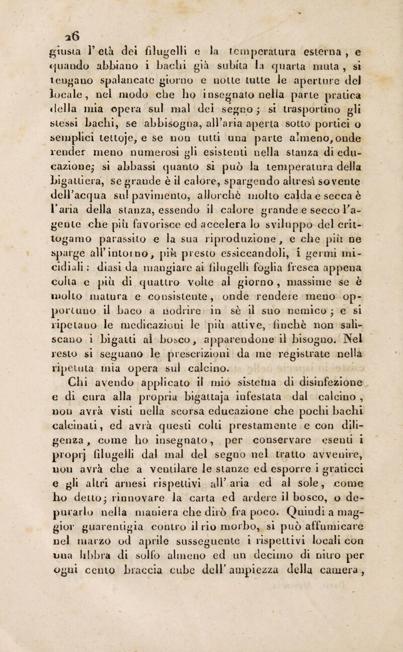 giusta F età dei fi!ugelli e la temperatura esterna , e «piando abbiano i bachi già subita la quarta mula , si tengano spalancate giorno e notte tutte le aperture del locale, nel modo che ho insegnato nella parte pratica «Iella mia opera sul mal dei segno, si trasportino gli stessi bachi, se abbisogna, all’aria aperta sotto portici o semplici tettoje, e se non tutti una parte almeno, onde render meno numerosi gli esistenti nella stanza di edu¬ cazione^ si abbassi quanto si può la temperatura delia Li gatti era, se grande è il calore, spargendo altresì sovente dell’acqua su! pavimento, allorché molto calda e secca è l’aria della stanza, essendo il calore grande e secco Fa- gente che piu favorisce ed accelera lo sviluppo del crit¬ togame parassito e la sua riproduzione , e che più ne sparge all’intorno, più presto essiccandoli, i germi mi¬ cie! iali : diasi da mangiare ai filugelli foglia fresca appena coita c più di quattro volte al giorno , massime se è molto matura e consistente, onde rendere meno op¬ portuno il baco a nodrire in sè il suo nemico ; e si ripetano le medicazioni le più attive, finche non sali¬ ficano i bigatti al bosco, apparendone il bisogno. Nel resto si seguano le prescrizioni da me registrale nella ripetuta mia opera sul calcino. Chi avendo applicato il mio sistema di disinfezione e di cura alla propria bigattaja infestata dal calcino , non avrà visti nella scorsa educazione che pochi bachi calcinati, ed avrà questi cobi prestamente e con dili¬ genza, come ho insegnato, per conservare esenti i proprj filugelli dal mal del segno nel tratto avvenire, non avrà che a ventilare le stanze ed esporre i graticci e gli altri arnesi rispettivi all’aria ed al sole, come ho detto• rinnovare la carta ed ardere il bosco, o de¬ purarlo nella maniera che dirò fra poco. Quindi a mag¬ gior guarentigia contro il rio morbo, si può affumicare nel marzo od aprile susseguente i rispettivi locali con una libbra di solfo almeno ed un decimo di nitro per ogni cento braccia cube dell’ ampiezza della camera,