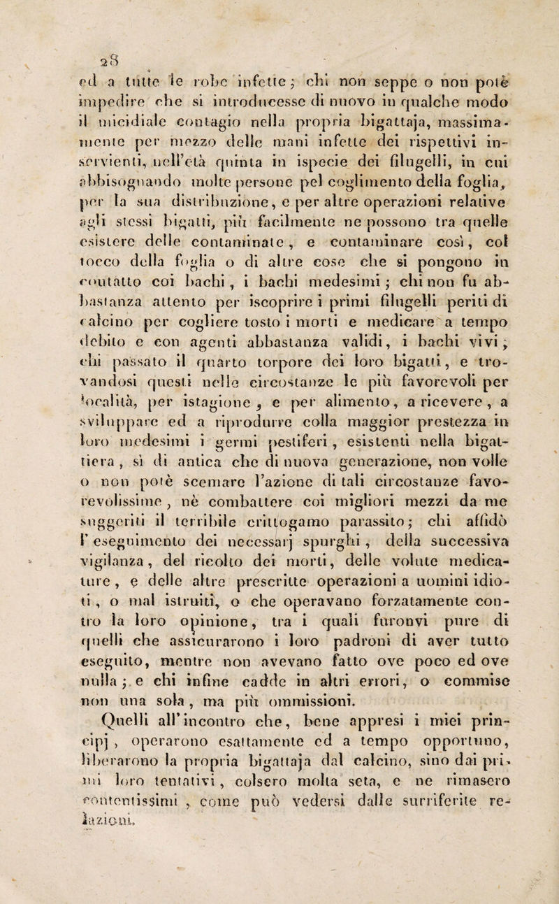 « ed a tutte le robe infette ; chi non seppe o non potè impedire che si introducesse di nuovo in qualche modo il micidiale contagio nella propria bigattaja, massima¬ mente per mezzo delle mani infette dei rispettivi in¬ servienti, nell’età quinta in ispecie dei filugelli, in cui abbisognando molte persone pel coglimelito delia foglia, per la sua distribuzione, e per altre operazioni relative agli stessi bigatti, piu facilmente ne possono tra quelle esistere delie contaminate, e contaminare cosi, col tocco de Ila f< >g!ia o di altre cose che si pongono in contatto coi bachi , i bachi medesimi ; chi non fn ab¬ bastanza attento per iscoprire i primi filugelli periti di calcino per cogliere tosto i morti e medicare a tempo debito e con agenti abbastanza validi, i bachi vivi; chi passato il quarto torpore dei loro bigatti, e tro¬ vandosi questi nelle circostanze le piu favorevoli per •oralità, per istagione 3 e per alimento, a ricevere , a sviluppare ed a riprodurre colla maggior prestezza in loro medesimi i germi pestiferi , esistenti nella bigat¬ tiera , sì di antica che di nuova generazione, non volle o non potè scemare l’azione di tali circostanze favo¬ revolissime , nè combattere coi migliori mezzi da me suggeriti il tenibile eritt/ogamo parassito; chi affidò K eseguimento dei necessai j spurghi , della successiva vigilanza, del ricotto dei morti, delle volute medica¬ ture , e delle altre prescritte operazioni a uomini idio¬ ti , o mal istruiti, o ehe operavano forzatamente con¬ no la loro opinione, tra i quali furonvi pure di quelli che assicurarono i loro padroni di aver tutto eseguito, mentre non avevano fatto ove poco ed ove nulla ; e chi infine cadde in altri errori, o commise non una sola , ma più ommissioni. Quelli all*incontro che, bene appresi i miei prin¬ cipi , operarono esattamente ed a tempo opportuno, liberarono la propria bigattaja dal calcino, sino dai pii - ini loro tentativi , colsero molta seta, e ne rimasero contentissimi , come può vedersi dalle surriferite re¬ lazioni.