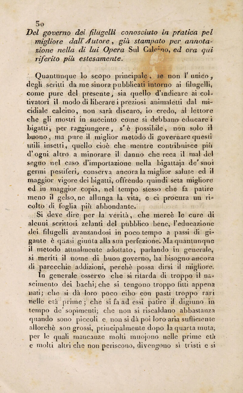 50 Del governo dei filugelli conosciuto in pratica pel migliore dall*datore , già stampato per annota- zio ne nella di lui Opera Sul Galano, ed ora qui riferito piu estesamente.' Quantunque lo scopo principale, se non V unico9 degli scritti da me sinora pubblicati intorno ai filugelli1 come pure del presente, sia quello d’indicare ai col¬ tivatori il modo di liberare i preziosi animai etti dal mi¬ cidiale calcino, non sarà discaro, io credo, al lettore che gli mostri in succinto come si debbano educare i bigatti* per raggiungere, s* è possibile, non solo il buono, ma pure il miglior metodo di governare questi utili insetti* quello cioè che mentre contribuisce più d’ogni altro a minorare il danno che reca il mal del segno nel caso d’importazione nella bigattaja de* suoi germi pestiferi, conserva ancora la miglior salute ed il maggior vigore dei bigatti, offrendo quindi seta migliore ed in maggior copia, nel tempo stesso che fa patire meno il gelso, ne allunga la vita, e ci procura un ri- colto di foglia più abbondante. 51 deve dire per la verità, che mercè le cure di alcuni scrittori zelanti del pubblico bene, l’educazione dei filugelli avanzandosi in poco tempo a passi di gi¬ gante è quasi giunta alla sua perfezione. Ma quantunque il metodo attualmente adottalo, parlando in generale, si meriti il nome di buon governo, ha bisogno ancora di parecchie addizioni, perchè possa dirsi il migliore. In generale osservo che si ritarda di troppo il na¬ scimento dei bachi; che si tengono troppo fitti appena nati; clic si dà loro poco cibo con pasti troppo rari nelle età prime ; che si fa ad essi patire il digiuno in tempo de’ sopimenti; che non si riscaldano abbastanza quando sono piccoli c non si dà poi loro aria sufficiente allorché songrossi, principalmente dopo la quarta muta; per le quali mancanze molli muojono nelle prime età c molti altri che non periscono, divengono sì tristi e si