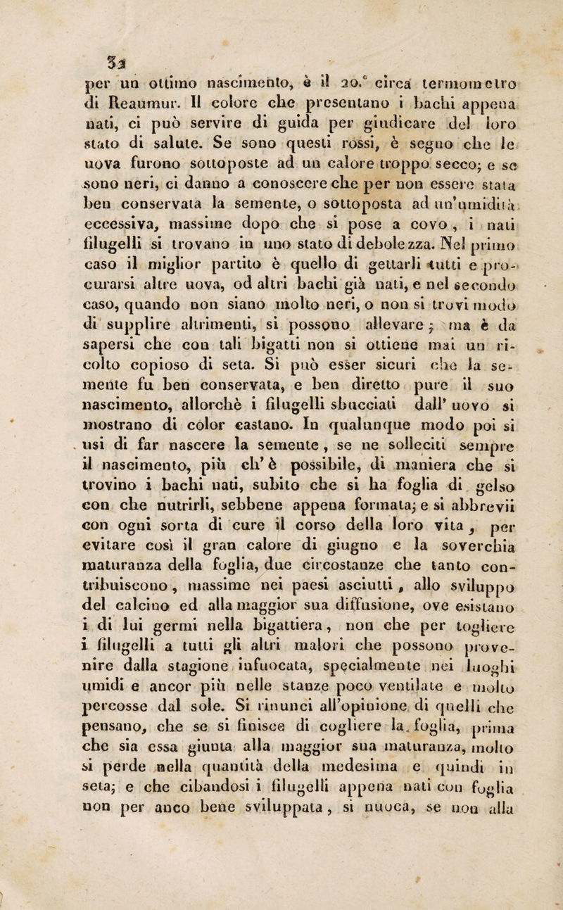 per un ottimo nascimento, è il 20/ circa termometro di Reaumur. II colore che presentano i bachi appena nati, ci può servire di guida per giudicare del loro stato di salute. Se sono questi rossi, è segno che le uova furono sottoposte ad un calore troppo secco- e se sono neri, ci danno a conoscere che per non essere stata ben conservata la semente, o sottoposta ad un’umidità eccessiva, massime dopo che si pose a covo , i nati filugelli si trovano in uno stato di debolezza. Nel primo caso il miglior partito è quello di gettarli iutti e pro¬ curarsi altre uova, od altri bachi già nati, e nel secondo caso, quando non siano molto neri, o non si trovi modo di supplire altrimenti, si possono allevare; ma è da sapersi che con tali bigatti non si ottiene mai un ri¬ colto copioso di seta. Si può esser sicuri che la se¬ mente fu ben conservata, e ben diretto pure il suo nascimento, allorché i filugelli sbucciati dall’ uovo si mostrano di color castano. In qualunque modo poi si . usi di far nascere la semente , se ne solleciti sempre il nascimento, piu eh’ è possibile, di maniera che si trovino i bachi nati, subito che si ha foglia di gelso con che nutrirli, sebbene appena formala; e si ahbrevii con ogni sorta di cure il corso della loro vita y per evitare cosi il gran calore di giugno e la soverchia maturanza della foglia, due circostanze che tanto con¬ tribuiscono , massime nei paesi asciutti, allo sviluppo del calcino ed alla maggior sua diffusione, ove esistano i di lui germi nella bigattiera, non che per togliere i filugelli a tutti gli altri malori che possono prove¬ nire dalla stagione infuocata, specialmente nei luoghi umidi e ancor più nelle stauze poco ventilate e molto percosse dal sole. Si rinunci all’opinione di quelli che pensano, che se si finisce di cogliere la. foglia, prima che sia essa giunta alla maggior sua maturanza, mollo si perde nella quantità della medesima e quindi in seta; e che cibandosi i filugelli appena nati con foglia non per anco bene sviluppata, si nuoea, se non alia