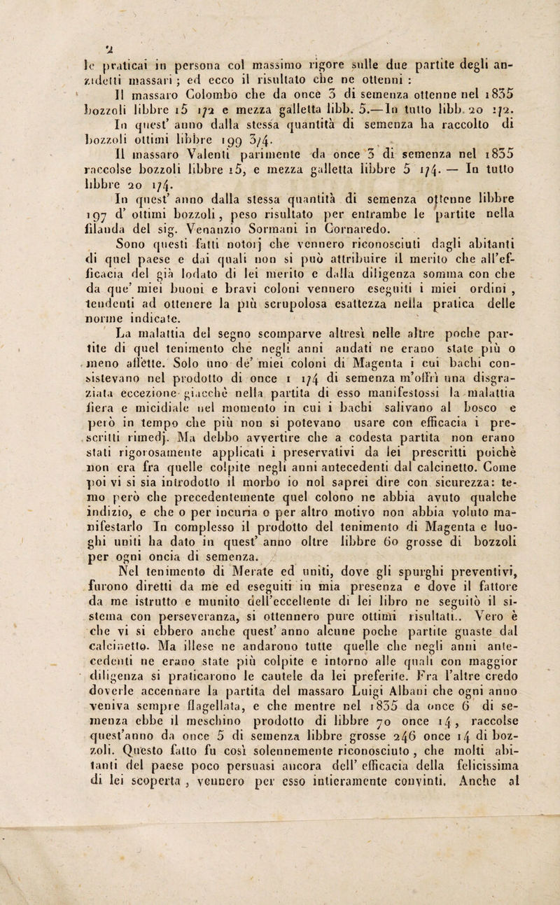 u le praticai in persona col massimo rigore sulle due partite degli an- zidetti massari ; ed ecco il risultalo che ne ottenni : ]| massaro Colombo che da once 3 di semenza ottenne nel 1835 bozzoli libbre i5 1/2 e mezza galletta libb. 5.— In tutto libb 20 :/2. In quest’ anno dalla stessa quantità di semenza ha raccolto di bozzoli ottimi libbre 199 3/4- Il massaro Valenti parimente da once 3 di semenza nel 1835 raccolse bozzoli libbre i5, e mezza galletta libbre 5 1 /4• — libbre 20 i/4- In quest’ anno dalla stessa quantità di semenza ottenne libbre 197 d’ ottimi bozzoli, peso risultato per entrambe le partite nella filanda del sig. Venanzio Sorniani in Cornaredo. Sono questi fatti notoij che vennero riconosciuti dagli abitanti di quel paese e dai quali non si può attribuire il merito che all’ef¬ ficacia del già lodalo di lei merito e dalla diligenza somma con che da que’ miei buoni e bravi coloni vennero eseguili i miei ordini , tendenti ad ottenere la più scrupolosa esattezza nella pratica delle norme indicate. La malattia del segno scomparve altresì nelle altre poche par¬ tite di quel lenimento che negli anni andati ne erano state più o meno all'ette. Solo uno de’ miei coloni di Magenta i cui bachi con¬ sistevano nel prodotto di once 1 i/4 di semenza m’olìii una disgra¬ ziata eccezione giacché nella partita di esso manifestassi la malattia fiera e micidiale nel momento in cui i bachi salivano al bosco e però in tempo che più non si potevano usare con efficacia i pre¬ scritti limeùj. Ma debbo avvertire che a codesta partita non erano stati rigo» osamente applicati i preservativi da lei prescritti poiché non era fra quelle colpite negli anni antecedenti dal calcinetto. Come poi vi si sia inirodotio il morbo io noi saprei dire con sicurezza: te¬ mo però che precedentemente quel colono ne abbia avuto qualche indizio, e che o per incuria 0 per altro motivo non abbia voluto ma¬ nifestarlo In complesso il prodotto del tenimenlo di Magenta e luo¬ ghi uniti ha dato in quest’ anno oltre libbre So grosse di bozzoli per ogni oncia di semenza. Nel lenimento di Me rate ed uniti, dove gli spurghi preventivi, furono diretti da me ed eseguiti in mia presenza e dove il fattore da me istrutto e munito dell’eccellente di lei libro ne seguitò il si¬ stema con perseveranza, si ottennero pure ottimi risultati.. Vero è che vi si ebbero anche quest’ anno alcune poche partile guaste dal calcinello. Ma illese ne andarono tutte quelle che negli anni ante¬ cedenti ne erano state più colpite e intorno alle quali con maggior diligenza si praticarono le cautele da lei preferite. Fra l’altre credo doverle accennare la partita del massaro Luigi Albani che ogni anno veniva sempre flagellata, e che mentre nel 1855 da once 6 di se¬ menza ebbe il meschino prodotto di libbre 70 once 14, raccolse quest’anno da once 5 di semenza libbre grosse 246 once 14 di boz¬ zoli. Questo fatto fu così solennemente riconosciuto , che molti abi¬ tanti del paese poco persuasi ancora dell’ efficacia della felicissima di lei scoperta , vennero per esso intieramente convinti. Anche al