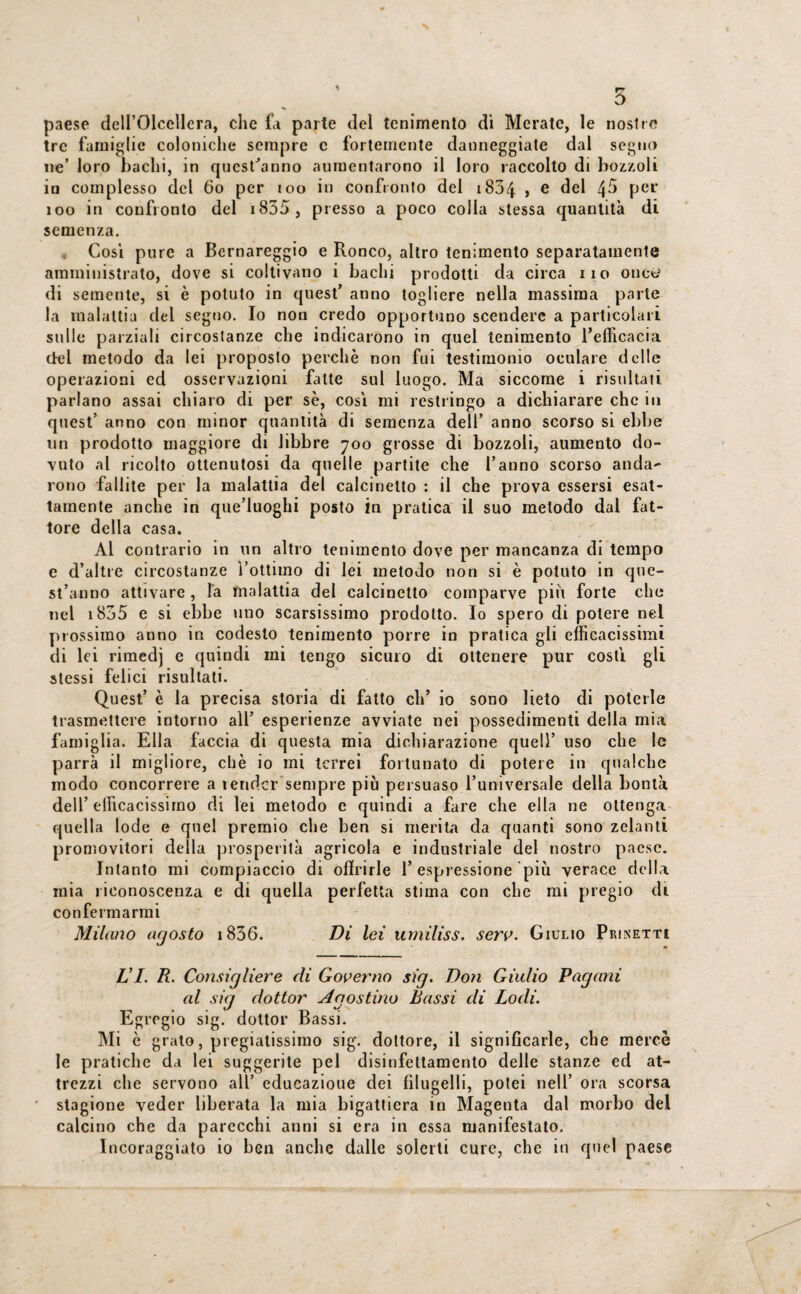 5 paese dell’Olcellcra, che fa parte del lenimento di Meratc, le nostre tre famiglie coloniche sempre c fortemente danneggiate dal segno ne’ loro bachi, in quest’anno aumentarono il loro raccolto di bozzoli in complesso del 60 per 100 in confronto del 1834 > e del 4^ Per ìoo in confronto del i835 , presso a poco colla stessa quantità di semenza. Così pure a Bernareggio e Ronco, altro lenimento separatamente amministrato, dove si coltivano i bachi prodotti da circa iio onc^ di semente, si è potuto in quest’ anno togliere nella massima parte la malattia del segno. Io non credo opportuno scendere a particolari sulle parziali circostanze che indicarono in quel lenimento l’efficacia del metodo da lei proposto perchè non fui testimonio oculare delle operazioni ed osservazioni fatte sul luogo. Ma siccome i risultati parlano assai chiaro di per se, cosi mi restringo a dichiarare che in quest’ anno con minor quantità di semenza dell’ anno scorso si ebbe un prodotto maggiore di libbre 700 grosse di bozzoli, aumento do¬ vuto al ricolto ottenutosi da quelle partite che l’anno scorso anda¬ rono fallite per la malattia del calcinello : il che prova essersi esat¬ tamente anche in que’luoghi posto in pratica il suo metodo dal fat¬ tore della casa. Al contrario in un altro lenimento dove per mancanza di tempo e d’altre circostanze l’ottimo di lei metodo non si è potuto in que¬ st’anno attivare , la malattia del calcinetto comparve più forte che nel 1855 e si ebbe uno scarsissimo prodotto. Io spero di potere nel prossimo anno in codesto lenimento porre in pratica gli efficacissimi di lei rimedj e quindi mi tengo sicuro di ottenere pur costi gli stessi felici risultati. Quest’ è la precisa storia di fatto eh’ io sono lieto di poterle trasmettere intorno all’ esperienze avviate nei possedimenti della mia famiglia. Ella faccia di questa mia dichiarazione quell’ uso che le parrà il migliore, chè io mi terrei fortunato di potere in qualche modo concorrere a render sempre più persuaso l’universale della bontà dell’efficacissimo di lei metodo e quindi a fare che ella ne ottenga quella lode e quel premio che ben si merita da quanti sono zelanti promovitori della prosperità agricola e industriale del nostro paese. Intanto mi compiaccio di offrirle 1’espressione più verace della mia riconoscenza e di quella perfetta stima con che mi pregio di confermarmi Milano agosto 1836. Di lei umiliss. serv. Giulio Prinetti LI. R. Consigliere di Governo sig. Don Giulio Pagani al sig dottor Agostino Bassi di Lodi. Egregio sig. dottor Bassi. Mi c grato, pregiatissimo sig. dottore, il significarle, che mercè le pratiche da lei suggerite pel disinfettamento delle stanze ed at¬ trezzi che servono all’ educazione dei filugelli, potei nell’ ora scorsa stagione veder liberata la mia bigattiera in Magenta dal morbo del calcino che da parecchi anni si era in essa manifestato. Incoraggiato io ben anche dalle solerti cure, che in quel paese