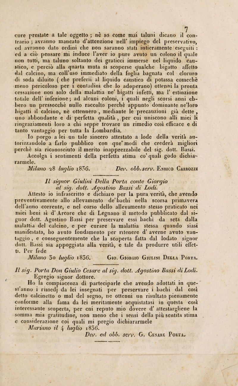 trario ; avranno mancato d’attenzione nell’ impiego del preservativo, od avranno dato ordini che non saranno siati intieramente eseguiti : ed a ciò pensare mi induce l’aver io pure avuto un colono il quale non tutti, ma taluno soltanto dei graticci immerse nel liquido cau¬ stico, e perciò alla quarta muta si scoperse qualche bigatto affetto dal calcino, ma coll’uso immediato della foglia bagnata col cloruro di soda diluito ( che preferii al liquido caustico di potassa comechè meno pericoloso per 1 contadini che lo adoperano) ottenni la pronta cessazione non solo della malattia ne’ bigatti infetti, ma 1’ estinzione totale dell’ infezione; ad alcuni coloni, i quali negli scorsi anni eb¬ bero uu pres50cchè nullo raccolto perchè appunto dominante ne’Ioro bigatti il calcino, ne ottennero , mediante le precauzioni già dette , uno abbondante e di perfetta qualità , per cui uniscono alli miei li ringraziamenti loro a chi seppe trovare un rimedio così efficace e di tanto vantaggio per tutta la Lombardia. Io porgo a lei un tale sincero attestato a lode della verità au¬ torizzandolo a farlo pubblico con que’ modi che crederà migliori perchè sia riconosciuto il merito inapprezzabile del sig. doti. Bassi. Accolga i sentimenti della perfetta stima co’quali godo dichia¬ rarmele. Milano a 8 luglio r836. Dev. obb.serv. Enrico Carrozzi Il signor Giulini Della Porta conte Giorgio ai sig. doti. Agostino Bassi di Lodi. Attesto io infrascritto e dichiaro per la pura verità, che avendo preventivamente allo allevamento de’bachi nella scorsa primavera dell’anno corrente, e nel corso dello allevamento stesso praticato nei miei beni sì d’ Arcore che di Legnano il metodo pubblicato dal si- guor dott. Agostino Bassi per preservare essi bachi da seta dalla malattia del calcino., e per curare la malattia stessa quando siasi manifestata, ho avuto fondamento per ritenere d’ averne avuto van¬ taggio , e conseguentemente che la scoperta fatta dal lodato signor dott. Bassi sia appoggiata alla verità, e tale da produrre utili effet¬ ti. Per fede Milano 3o luglio i836. Gio. Giorgio Giulini Della Porta. Il sig. Porta Don Giulio Cesare al sig. dott. Egregio signor dottore. Ho la compiacenza di parteciparle che avendo adottati in que- si’anno i rimedj da lei insegnati per preservare i bachi dal così detto calcinetto o mal del segno, ne ottenni un risultato pienamente conforme alla fama da lei meritamente acquistatasi in questa così interessante scoperta, per cui reputo mio dovere d’ attestargliene la somma mia gratitudine, non meno che i sensi della più sentita stima e considerazione coi quali mi pregio dichiararmele Mariano il 4 luglio i856. Dev. ed obb. sav. G, Cesare Porta, Agostino Bassi di Lodi.
