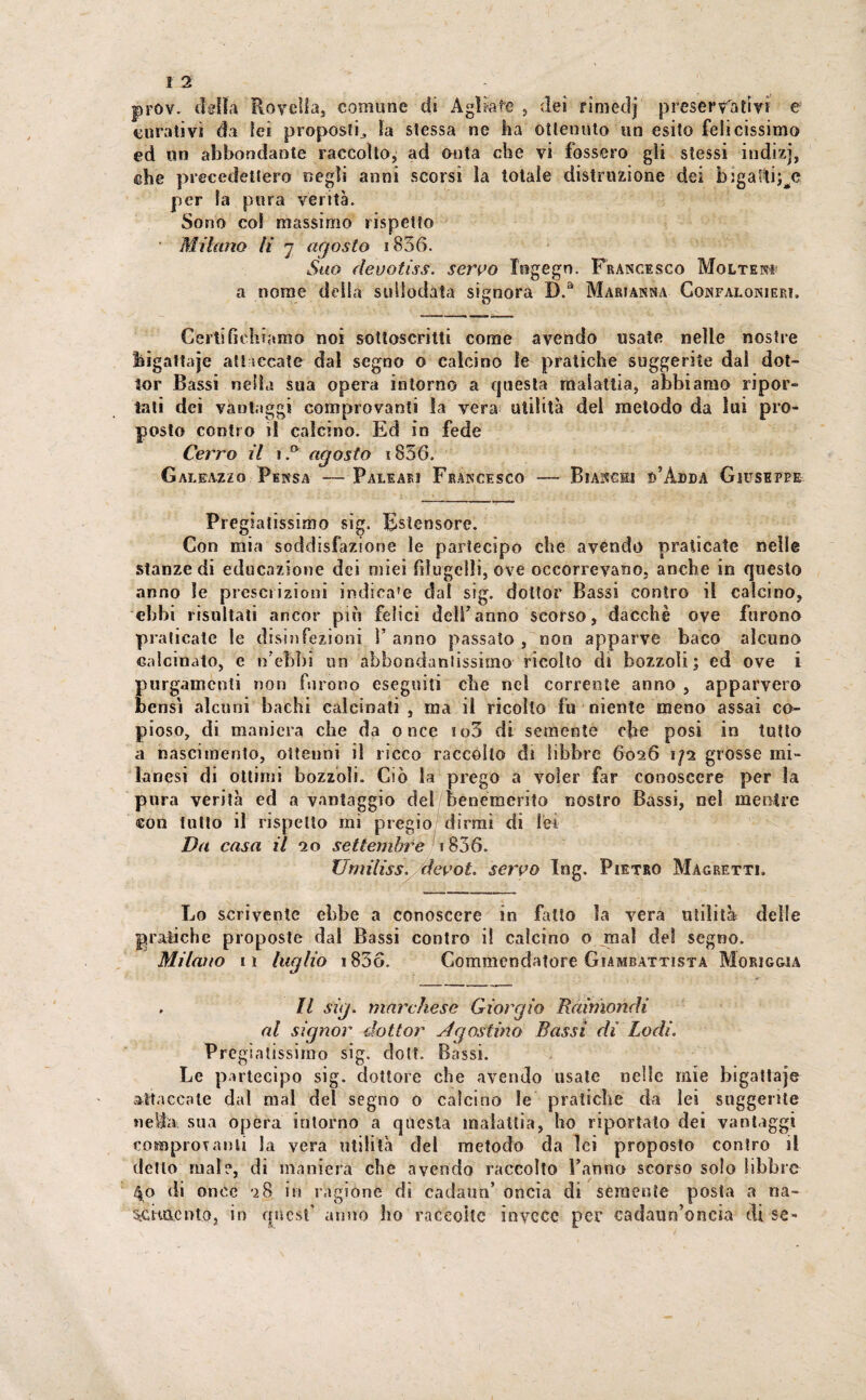 prov. delia Rovella, comune di Agliate , dei rìmedj preservativi e curativi da lei proposti,, la stessa ne ha ottenuto un esito felicissimo ed un abbondante raccolto; ad onta che vi fossero gli stessi indizi, che precedettero negli anni scorsi la totale distruzione dei bigaftij^e per la pura verità. Sono col massimo rispetto Milano lì j agosto i836. Suo devotiss. servo Xogegn. Francisco Molte» a nome della suliodata signora D.a Marianna Gonfalonieri. Certifichiamo noi sottoscritti come avendo usate nelle nostre higattaje attaccate dal segno o calcino le pratiche suggerite dal dot¬ tor Bassi nella sua opera intorno a questa malattia, abbiamo ripor¬ tati dei vantaggi comprovanti la vera utilità del metodo da lui pro¬ posto contro il calcino. Ed in fede Cerro il \ B agosto 1836. Galeazzo Pensa — Paleari Francesco — Bianchi d’Adda Giuseppe Pie giatissimo sig. Estensore. Con mia soddisfazione le partecipo che avendo praticate nelle stanze di educazione dei miei filugelli, ove occorrevano, anche in questo anno le prescrizioni indiea'e dal sig. dottor Bassi contro il calcino, ebbi risultati ancor più felici dell7anno scorso, dacché ove furono praticate le disinfezioni F anno passato , non apparve baco alcuno calcinato, e n'ebbi un abbondantissimo ricolto di bozzoli; ed ove i purgamenti non fsirono eseguiti che nel corrente anno , apparvero bensì alcuni bachi calcinati , ma il ricoìto fu niente meno assai co¬ pioso, di maniera che da once io3 di semente che posi in tutto a nascimento, ottenni il ricco raccolto di libbre 6026 1/2 grosse mi¬ lanesi di ottimi bozzoli. Ciò la prego a voler far conoscere per la pura verità ed a vantaggio dei benemerito nostro Bassi, nel mentre con tutto il rispetto mi pregio dirmi di lei Da casa il 20 settembre i836. Umiliss. devot. servo Ing. Pietro Magretti. Lo scrivente ebbe a conoscere in fallo la vera utilità delle grafiche proposte dal Bassi contro i! calcino o mai del segno. Milano n luglio i836. Commendatore Giambattista Morigwa . Il sig. marchese Giorgio Raimondi al signor dottor Agostino Bassi di Lodi. Pregiatissimo sig. doti. Bassi. Le partecipo sig. dottore che avendo usale nelle mie bigattaje attaccale dal mal del segno o calcino le pratiche da lei suggerite nella sua opera intorno a questa malattìa, ho riportato dei vantaggi comprovanti la vera utilità del metodo da lei proposto contro il detto mal?, di maniera che avendo raccolto l’anno scorso solo libbre 40 di once 28 in ragione dì cadano’ oncia di semente posta a na- •à-Csmonto, in quest' anno ho raccolte invece per cadaun’oftcia di se-