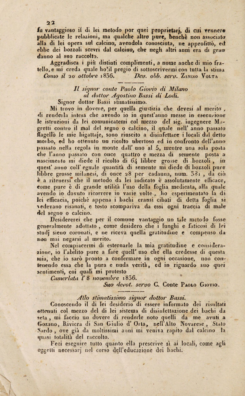 fu vantaggioso if di lei metodo por quei proprietarj, di cui Vennero pubblicate le relazioni, ina qualche altro pure, benché non associato alla di lei opera sul calcino, avendola conosciuta, ne approfittò, ed ebbe dei bozzoli scevri dal calcino, che negli altri anni era di gran «fanno al suo raccolto. > Aggradisca i piti distinti complimenti, a nome anche di mio fra¬ tello,, e inj creda quale ho!il pregio di sottoscrivermi con tutta la stima Como il 20 ottobre i856. Dev. obb. seri). Zimino Volta Il signor conte Paolo Giovio di Milano al dottor Agostino Bassi di Lodi. Signor dottor Bassi stimatissimo-. Mi trovo in dovere, per quella giustizia che devesi al merito di rendei la intesa che avendo io in quest’anno messe in esecuzione le istruzioni da lei comunicatemi col mezzo del sig. ingegnere Ma¬ gretti contro il mal del segno o calcino, il quale nell’ anno passato flagellò le mie bigattaje, sono riuscito a disinfettare i locali dal detto moibo, ed ho ottenuto un ricotto ubertoso ed in confronto dell’anno passato nella regola in monte dall’ uno al 5, mentre una sola posta che l’anno passato con once quattro e mezza di semente posta a nascimento mi diede il ricolto ai libbre grosse di bozzoli , in quest’ anno colf eguale quantità di semente mi diede di bozzoli pure libbre grosse milanesi, di once 28 per cadauna, num. 3oi , da ciò è a ritenersi- che il metodo da lei indicalo è assolutamente efficace, crome pure ò di grande utilità l’uso della foglia medicata, alla quale avendo io dovuto ricorrere in varie volte^ ito esperimentato la di lei efficacia, poiché appena i bachi eransi cibali di detta foglia si cedevano risanati, e tosto scompariva da essi ogni traccia di male del segno 0 calcino. Desidererei clic per il comune vantaggio un tale metodo fosse generalmente adottato , come desidero che i lunghi e faticosi di lei studj sieno coronati, e ne riceva quella gratitudine e compenso da non mai negarsi al merito* Nel compiacermi di esternarle la mia gratitudine e considera¬ zione, io l’abilito pure a fare quell’ uso che ella credesse di questa mia, che io sarò pronto a confermare in ogni occasione, non con¬ tenendo essa che la pura e nuda verità, ed in riguardo suo quei sentimenti, coi quali mi protesto Camerlata l’ 8 novembre 183(>. Suo devot. ^eryo G. Conte Paolo Giovi». Allo stimatissimo signor dottor Bassi. Conoscendo il di lei desiderio di essere informato dei risultati ottenuti col mezzo del di lei sistema di disinfettazione dei bachi da seta , mi faccio un dovere di renderle noto quelli da me avuti a fiozano, Riviera di San Giulio d’ Orla, nell’Alto Novarese , Stato Sardo , ove già da moltissimi anni mi veniva rapito dal calcino la quasi totalità del raccolto. Feci eseguire tutto quanto ella prescrive si ai locali, come agli oggetti necessarj nel corso dell’educazione dei bachi.