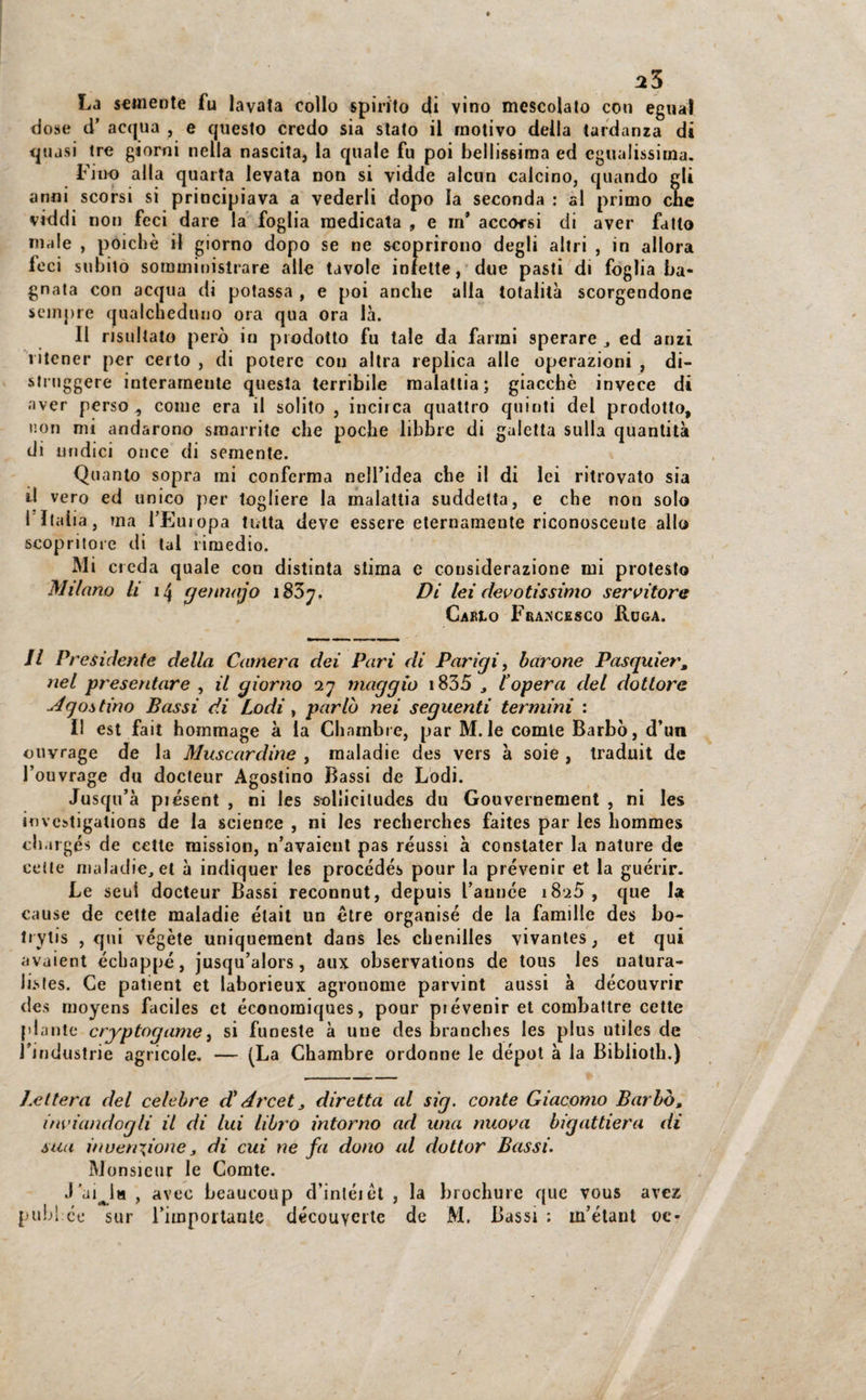 La semente fu lavata collo spirito di vino mescolato con egual dose d’ acqua , e questo credo sia stato il motivo della tardanza di quasi tre giorni nella nascita, la quale fu poi bellissima ed egualissima. Fino alla quarta levata non si vidde alcun calcino, quando gli anni scorsi si principiava a vederli dopo la seconda : al primo che viddi non feci dare la foglia medicata , e m* accorsi di aver fatto male , poiché il giorno dopo se ne scoprirono degli altri , in allora leci subito somministrare alle tavole inlette, due pasti di foglia ba¬ gnata con acqua di potassa , e poi anche alia totalità scorgendone sempre qualcheduno ora qua ora là. Il risultato però in prodotto fu tale da farmi sperare ed anzi ritener per certo , di potere con altra replica alle operazioni , di¬ struggere interamente questa terribile malattia; giacché invece di aver perso , come era il solito , indica quattro quinti del prodotto, non mi andarono smarrite che poche libbre di gaietta sulla quantità di undici once di semente. Quanto sopra mi conferma nell’idea che il di lei ritrovato sia il vero ed unico per togliere la malattia suddetta, e che non solo l'Italia, ma l’Europa tutta deve essere eternamente riconoscente allo scopritore di tal rimedio. Mi creda quale con distinta stima e considerazione mi protesto Milano li 14 gennajo i85y. Di lei devotissimo servitore Cario Francesco Roga. Il Presidente della Camera dei Pari di Parigi, barone Pasguier, nel presentare , il giorno 27 maggio 1835 , l’opera del dottore Agostino Bassi di Lodi , parlò nei seguenti termini : Il est fait hommage à la Chambre, par M.le comte Barbò, d’un ouvrage de la Muscardine , maladie des vers à soie , traduit de l’ouvrage du docteur Agostino Bassi de Lodi. Jusqti’à piésent , ni les solliciludes du Gouvernement , ni les investigations de la Science , ni les recherches faites par les liommes chargé* de celle mission, n’avaient pas réussi à conslater la nature de cotte maladie, et à indiquer les procédés pour la prevenir et la guérir. Le seni docteur Bassi reconnut, depuis l’auuce 182Ò , que la cause de cette maladie était un ótre organisé de la famillc des bo- liylis , qui végète uniquement dans les chenilles vivantes, et qui avaient écbappé, jusqu’alors, aux observations de tous les natura- listes. Ce patient et laborieux agronome parvint aussi à découvrir des raoyens faciles et économiques, pour prevenir et combattre cette piante cryptogame, si funeste à uue des branches les plus utiles de rindustrie agricole, — (La Chambre ordonne le dépot à la Bibiiotli.) /citerà del celebre d'Arcet 3 diretta al sig. conte Giacomo Barbò, inviandogli il di lui libro intorno ad una nuova bigattiera di sua inven\ione 3 di cui ne fa dono al dottor Bassi. Monsieur le Comte. J’ai^ia , avec beaucoup d’inléièt , la brochure que vous avez pubi ce sur l’importanle découvertc de M. Bassi : w’étant oc-