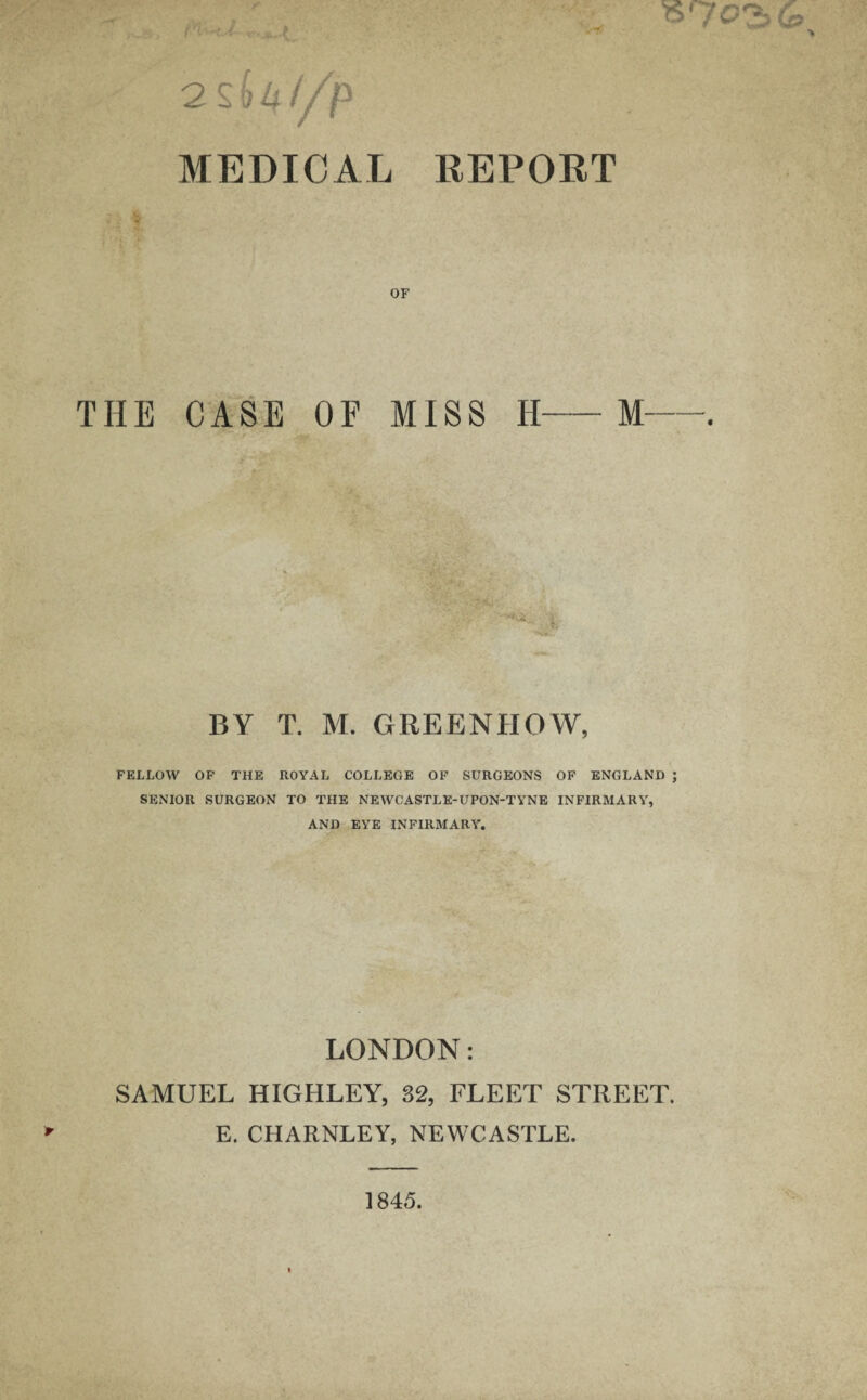 f ■ - ■ { > 2 sU//jP MEDICAL REPORT OF THE CASE OF MISS H-M BY T. M. GREENHOW, FELLOW OF THE ROYAL COLLEGE OF SURGEONS OF ENGLAND ; SENIOR SURGEON TO THE NEWCASTLE-UPON-TYNE INFIRMARY, AND EYE INFIRMARY. LONDON: SAMUEL HIGHLEY, 32, FLEET STREET. E. CHARNLEY, NEWCASTLE. 1845.