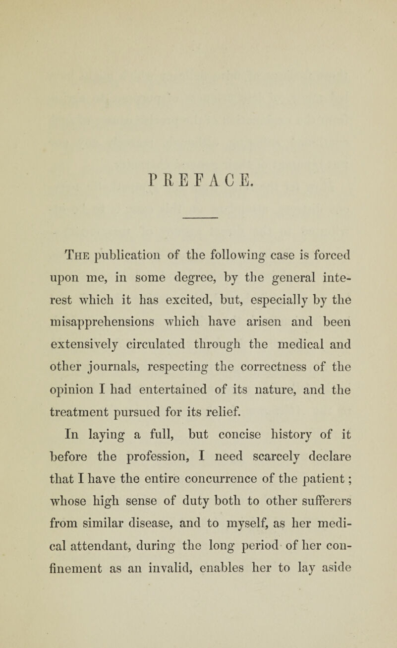 PREFACE. The publication of the following case is forced upon me, in some degree, by the general inte¬ rest which it has excited, but, especially by the misapprehensions which have arisen and been extensively circulated through the medical and other journals, respecting the correctness of the opinion I had entertained of its nature, and the treatment pursued for its relief. In laying a full, but concise history of it before the profession, I need scarcely declare that I have the entire concurrence of the patient; whose high sense of duty both to other sufferers from similar disease, and to myself, as her medi¬ cal attendant, during the long period of her con¬ finement as an invalid, enables her to lay aside