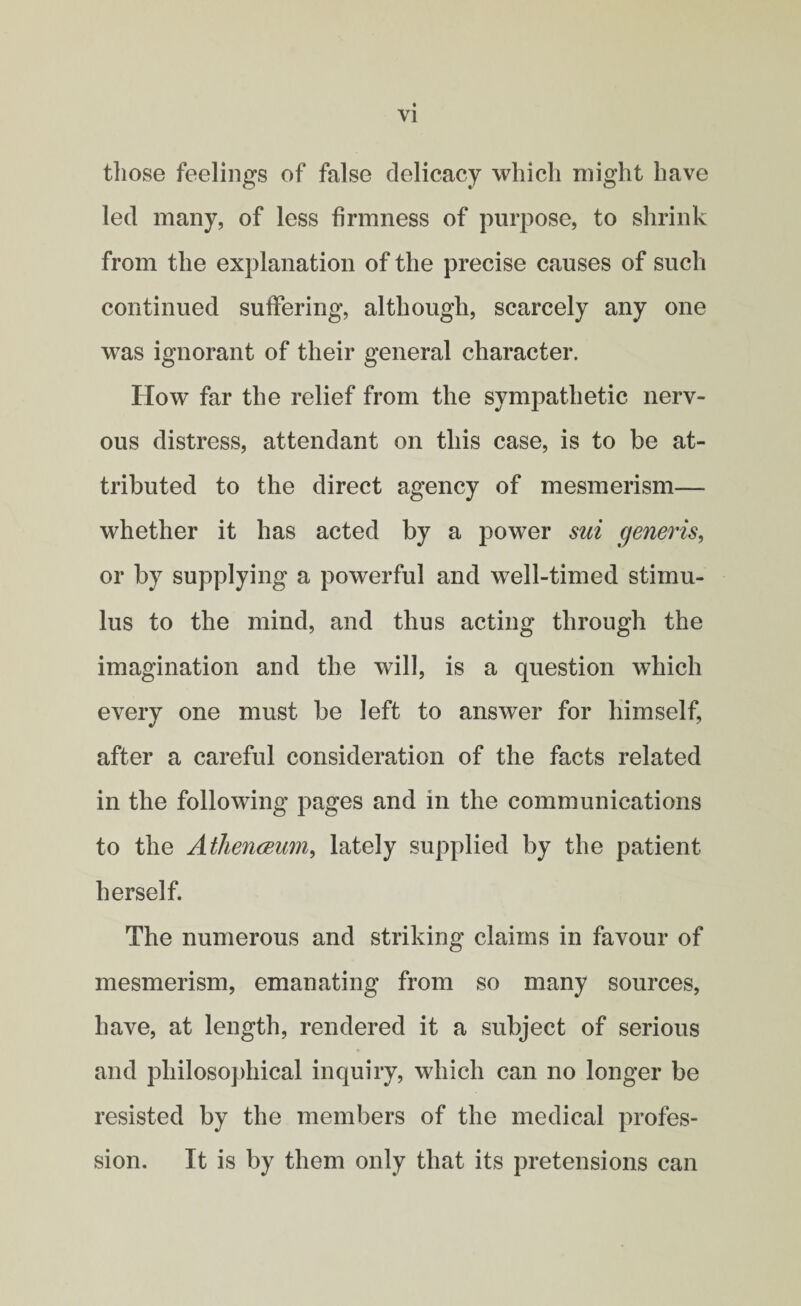 those feelings of false delicacy which might have led many, of less firmness of purpose, to shrink from the explanation of the precise causes of such continued suffering, although, scarcely any one was ignorant of their general character. How far the relief from the sympathetic nerv¬ ous distress, attendant on this case, is to be at¬ tributed to the direct agency of mesmerism— whether it has acted by a power sui generis, or by supplying a powerful and well-timed stimu¬ lus to the mind, and thus acting through the imagination and the will, is a question which every one must be left to answer for himself, after a careful consideration of the facts related in the following pages and in the communications to the Athenceum, lately supplied by the patient herself. The numerous and striking claims in favour of mesmerism, emanating from so many sources, have, at length, rendered it a subject of serious and philosophical inquiry, which can no longer be resisted by the members of the medical profes¬ sion. It is by them only that its pretensions can