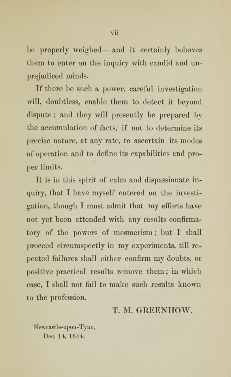 Vll be properly weighed—and it certainly behoves them to enter on the inquiry with candid and un¬ prejudiced minds. If there be such a power, careful investigation will, doubtless, enable them to detect it beyond dispute ; and they will presently be prepared by the accumulation of facts, if not to determine its precise nature, at any rate, to ascertain its modes of operation and to define its capabilities and pro¬ per limits. It is in this spirit of calm and dispassionate in¬ quiry, that I have myself entered on the investi¬ gation, though I must admit that my efforts have not yet been attended with any results confirma¬ tory of the powers of mesmerism; but I shall proceed circumspectly in my experiments, till re¬ peated failures shall either confirm my doubts, or positive practical results remove them; in which case, I shall not fail to make such results known to the profession. T. M. GREENHOW. Newcastle-upon-Tyne, Dec. 14, 1844.
