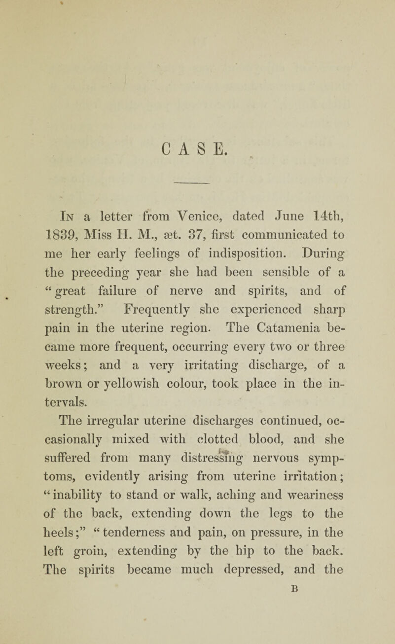 CASE. In a letter from Venice, dated June 14th, 1839, Miss H. M., set. 37, first communicated to me her early feelings of indisposition. During the preceding year she had been sensible of a “ great failure of nerve and spirits, and of strength.” Frequently she experienced sharp pain in the uterine region. The Catamenia be¬ came more frequent, occurring every two or three weeks; and a very irritating discharge, of a brown or yellowish colour, took place in the in¬ tervals. The irregular uterine discharges continued, oc¬ casionally mixed with clotted blood, and she suffered from many distressing nervous symp¬ toms, evidently arising from uterine irritation; “ inability to stand or walk, aching and weariness of the back, extending down the legs to the heels“ tenderness and pain, on pressure, in the left groin, extending by the hip to the back. The spirits became much depressed, and the B