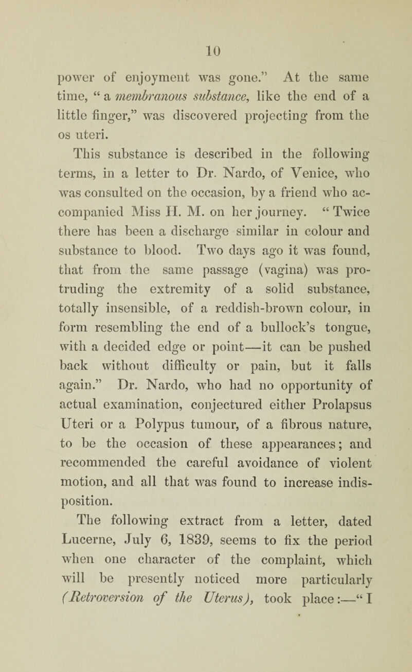 power of enjoyment was gone.” At the same time, “ a membranous substance, like the end of a little finger,” was discovered projecting from the os uteri. This substance is described in the following terms, in a letter to Dr. Nardo, of Venice, who was consulted on the occasion, by a friend who ac¬ companied Miss H. M. on her journey. “ Twice there has been a discharge similar in colour and substance to blood. Two days ago it was found, that from the same passage (vagina) was pro¬ truding the extremity of a solid substance, totally insensible, of a reddish-brown colour, in form resembling the end of a bullock’s tongue, with a decided edge or point—it can be pushed back without difficulty or pain, but it falls again.” Dr. Nardo, who had no opportunity of actual examination, conjectured either Prolapsus Uteri or a Polypus tumour, of a fibrous nature, to be the occasion of these appearances; and recommended the careful avoidance of violent motion, and all that was found to increase indis¬ position. The following extract from a letter, dated Lucerne, July 6, 1839, seems to fix the period when one character of the complaint, which will be presently noticed more particularly (Retroversion of the Uterus), took place:—“I