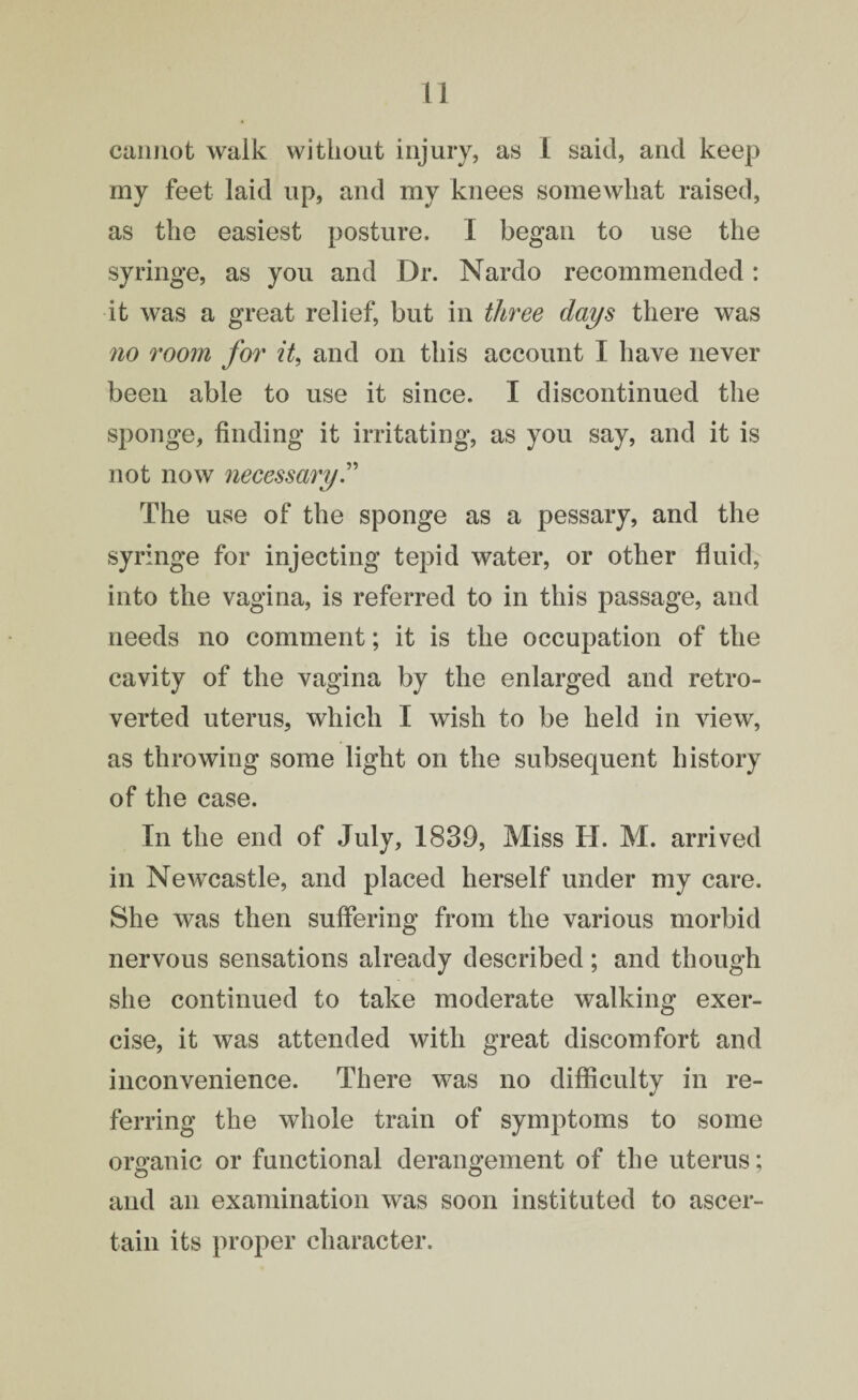 cannot walk without injury, as 1 said, and keep my feet laid up, and my knees somewhat raised, as the easiest posture. I began to use the syringe, as you and Dr. Nardo recommended: it was a great relief, but in three days there was no room for it, and on this account I have never been able to use it since. I discontinued the sponge, finding it irritating, as you say, and it is not now necessary.” The use of the sponge as a pessary, and the syringe for injecting tepid water, or other fluid, into the vagina, is referred to in this passage, and needs no comment; it is the occupation of the cavity of the vagina by the enlarged and retro- verted uterus, which I wish to be held in view, as throwing some light on the subsequent history of the case. In the end of July, 1830, Miss II. M. arrived in Newcastle, and placed herself under my care. She was then suffering from the various morbid nervous sensations already described; and though she continued to take moderate walking exer¬ cise, it was attended with great discomfort and inconvenience. There was no difficulty in re¬ ferring the whole train of symptoms to some organic or functional derangement of the uterus; and an examination was soon instituted to ascer¬ tain its proper character.