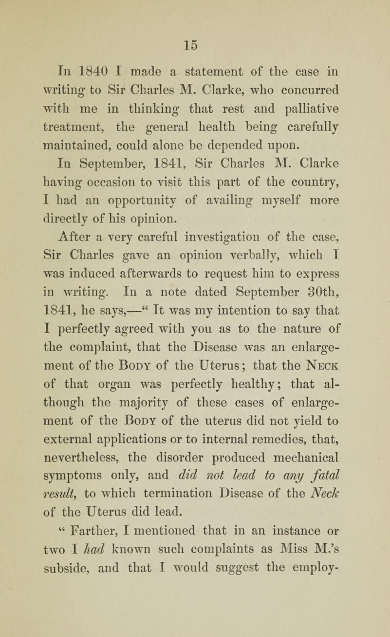 In 1840 I made a statement of the case in writing to Sir Charles M. Clarke, who concurred with me in thinking that rest and palliative treatment, the general health being carefully maintained, could alone be depended upon. In September, 1841, Sir Charles M. Clarke having occasion to visit this part of the country, I had an opportunity of availing myself more directly of his opinion. After a very careful investigation of the case, Sir Charles gave an opinion verbally, which I wTas induced afterwards to request him to express in writing. In a note dated September 30th, 1841, he says,—“ It was my intention to say that I perfectly agreed with you as to the nature of the complaint, that the Disease wras an enlarge¬ ment of the Body of the Uterus; that the Neck of that organ was perfectly healthy; that al¬ though the majority of these cases of enlarge¬ ment of the Body of the uterus did not yield to external applications or to internal remedies, that, nevertheless, the disorder produced mechanical symptoms only, and did not lead to any fatal residt, to which termination Disease of the Neck of the Uterus did lead. 46 Farther, I mentioned that in an instance or two I had known such complaints as Miss M.’s subside, and that I w^ould suggest the employ-