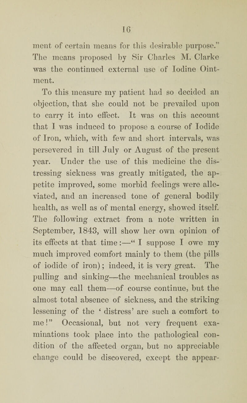 ment of certain means for this desirable purpose.” The means proposed by Sir Charles M. Clarke was the continued external use of Iodine Oint¬ ment. To this measure my patient had so decided an objection, that she could not be prevailed upon to carry it into effect. It was on this account that I was induced to propose a course of Iodide of Iron, which, with few and short intervals, was persevered in till July or August of the present year. Under the use of this medicine the dis¬ tressing sickness was greatly mitigated, the ap¬ petite improved, some morbid feelings were alle¬ viated, and an increased tone of general bodily health, as well as of mental energy, showed itself. The following extract from a note written in September, 1843, will show her own opinion of its effects at that time:—“ I suppose I owe my much improved comfort mainly to them (the pills of iodide of iron); indeed, it is very great. The pulling and sinking—the mechanical troubles as one may call them—of course continue, but the almost total absence of sickness, and the striking lessening of the 4 distress7 are such a comfort to me! ” Occasional, but not very frequent exa¬ minations took place into the pathological con¬ dition of the affected organ, but no appreciable change could be discovered, except the appear-