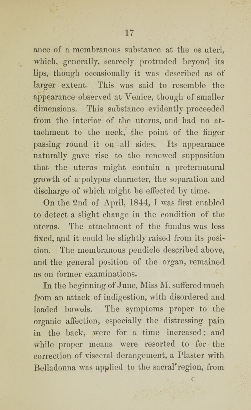 ance of a membranous substance at the os uteri, which, generally, scarcely protruded beyond its lips, though occasionally it was described as of larger extent. This was said to resemble the * . ■ appearance observed at Venice, though of smaller dimensions. This substance evidently proceeded from the interior of the uterus, and had no at¬ tachment to the neck, the point of the finger passing round it on all sides. Its appearance naturally gave rise to the renewed supposition that the uterus might contain a preternatural growth of a*polypus character, the separation and discharge of which might be effected by time. On the 2nd of April, 1844, I was first enabled to detect a slight change in the condition of the uterus. The attachment of the fundus was less fixed, and it could be slightly raised from its posi¬ tion. The membranous pendicle described above, and the general position of the organ, remained as on former examinations. In the beginning of June, Miss M. suffered much from an attack of indigestion, with disordered and loaded bowels. The symptoms proper to the organic affection, especially the distressing pain in the back, were for a time increased; and while proper means were resorted to for the correction of visceral derangement, a Plaster with Belladonna was applied to the sacral'region, from c